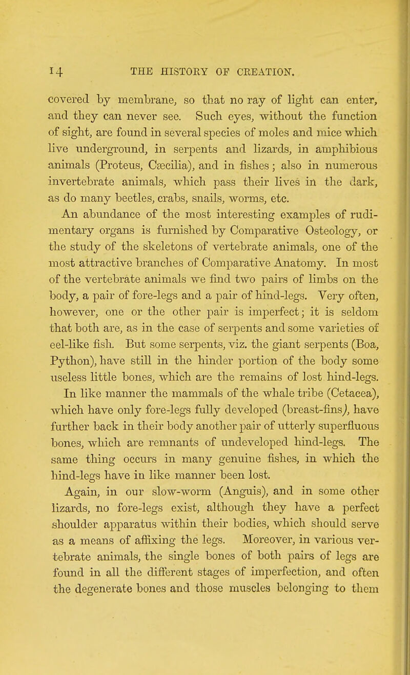 covered by membrane, so that no ray of light can enter, and they can never see. Such eyes, without the function of sight, are found in several species of moles and mice which live underground, in serpents and lizards, in amphibious animals (Proteus, Ccecilia), and in fishes; also in numerous invertebrate animals, which pass their lives in the dark, as do many beetles, crabs, snails, worms, etc. An abundance of the most interesting examples of rudi- mentary organs is furnished by Comparative Osteology, or the study of the skeletons of vertebrate animals, one of the most attractive branches of Comparative Anatomy. In most of the vertebrate animals we find two pairs of limbs on the body, a pair of fore-legs and a pair of hind-legs. Very often, however, one or the other pair is imperfect; it is seldom that both are, as in the case of serpents and some varieties of eel-like fish. But some serpents, viz. the giant serpents (Boa, Python), have stiU in the hinder portion of the body some useless little bones, which are the remains of lost hind-legs. In like manner the mammals of the whale tribe (Cetacea), which have only fore-legs fully developed (breast-fins^, have further back in their body another pair of utterly superfluous bones, which are remnants of undeveloped hind-legs. The same thing occurs in many genuine fishes, in which the hind-less have in like manner been lost. Again, in our slow-worm (Anguis), and in some other lizards, no fore-legs exist, although they have a perfect shoulder apparatus within their bodies, which should serve as a means of affixing the legs. Moreover, in various ver- tebrate animals, the single bones of both pairs of legs are found in all the difierent stages of imperfection, and often the degenerate bones and those muscles belonging to them