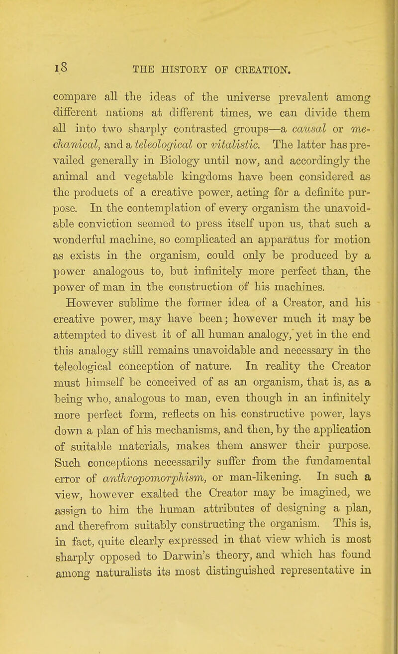 iS compare all tlie ideas of tlie universe prevalent among different nations at different times, we can divide them all into two sharply contrasted groups—a caiisal or me- chanical, and a teleological or vitalistic. The latter has pre- vailed generally in Biology until now, and accordingly the animal and vegetable kingdoms have been considered as the products of a creative power, acting for a definite pur- pose. In the contemplation of every organism the unavoid- able conviction seemed to press itself upon us, that such a wonderful machine, so complicated an apparatus for motion as exists in the organism, could only be produced by a power analogous to, but infinitely more perfect than, the power of man in the construction of his machines. However sublime the former idea of a Creator, and his creative power, may have been; however much it may be attempted to divest it of aU human analogy, yet in the end this analogy still remains unavoidable and necessary in the teleological conception of nature. In reality the Creator must himself be conceived of as an organism, that is, as a being who, analogous to man, even though in an infinitely more perfect form, reflects on his constructive power, lays down a plan of his mechanisms, and then, by the application of suitable materials, makes them answer their pinpose. Such conceptions necessarily suffer from the fundamental error of anthropomorphism, or man-likening. In such a view, however exalted the Creator may be imagined, we assim to him the human attributes of designing a plan, o and therefrom suitably constructing the organism. This is, in fact, quite clearly expressed in that view which is most sharply opposed to Darwin’s theory, and which has found among naturalists its most distinguished representative in