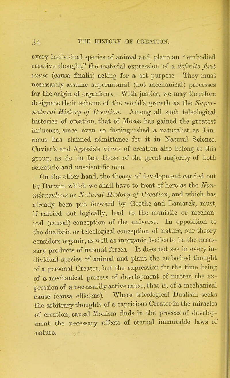 every individual species of animal and plant an “ embodied creative thought,” the material expression of a definite first cause (causa finalLs) acting for a set purpose. They must necessarily assume supernatural (not mechanical) processes for the origin of organisms. With justice, we may therefore designate their scheme of the world’s growth as the Swper- natural History of Creation. Among all such teleological histories of creation, that of Moses has gained the greatest influence, since even so distinguished a naturalist as Lin- naeus has claimed admittance for it in Natural Science. Cuvier’s and Agassiz’s views of creation also belong to this group, as do in fact those of the great majority of both scientific and unscientific men. On the other hand, the theory of development carried out by Darwin, which we shall have to treat of here as the Non- miraculous or Natural History of Creation, and which has abeady been put forward by Goethe and Lamarck, must, if carried out logically, lead to the monistic or mechan- ical (causal) conception of the universe. In opposition to the dualistic or teleological conception of natime, our theory considers organic, as well as inorganic, bodies to be the neces- sary products of natural forces. It does not see in every in- dividual species of animal and plant the embodied thought of a personal Creator, but the expression for the time being of a mechanical process of develoj)ment of matter, the ex- pression of a necessarily active cause, that is, of a mechanical cause (causa efiiciens). Where teleological Dualism seeks the arbitrary thoughts of a capricious Creator in the miracles of creation, causal Monism finds in the process of develop- ment the necessary effects of eternal immutable laws of nature.