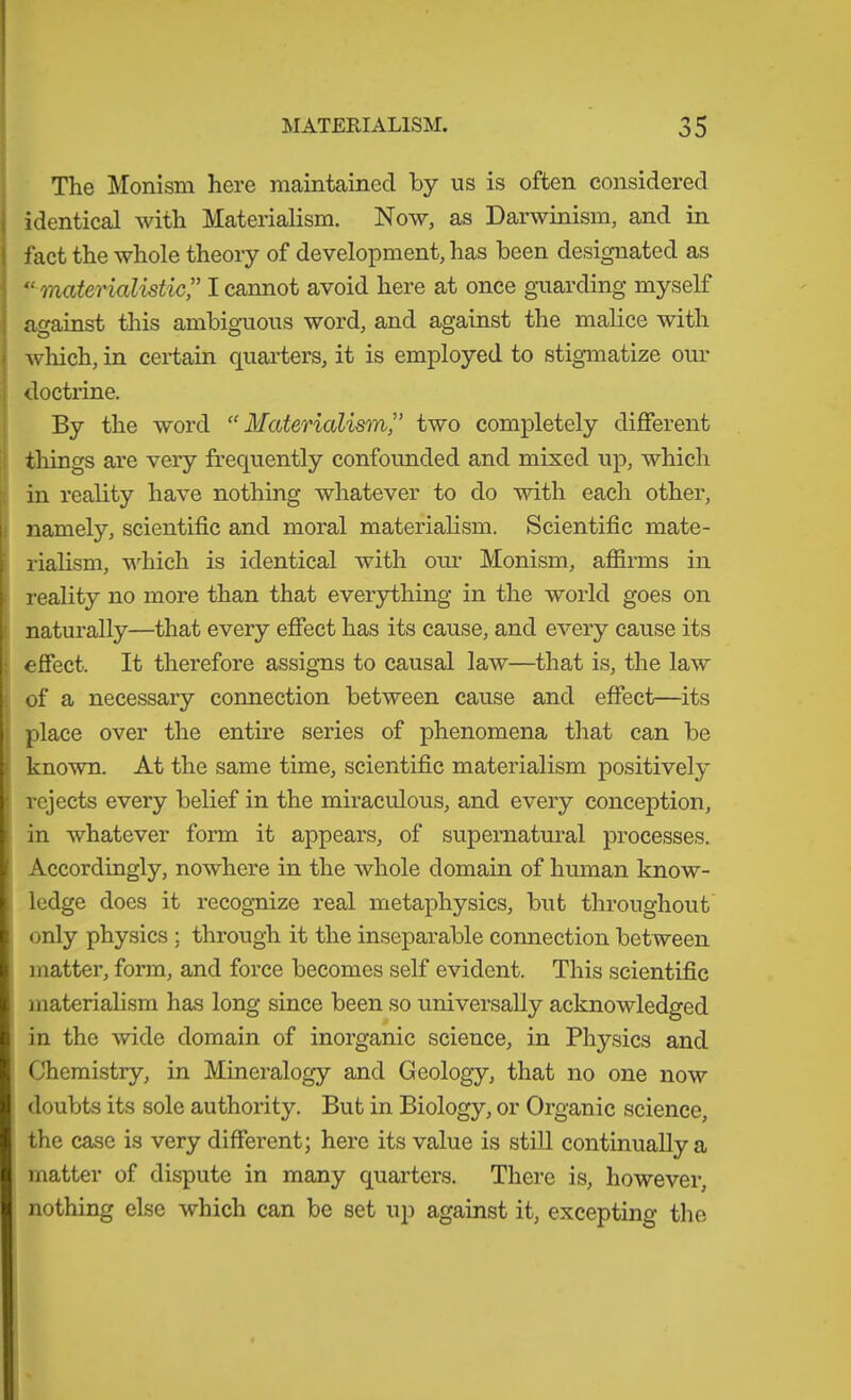 ! I The Monism here maintained by us is often considered identical with Materialism. Now, as Darwinism, and in fact the whole theory of development, has been designated as materialistic^' I cannot avoid here at once guarding myself against this ambiguous word, and against the malice with which, in certain quarters, it is employed to stigmatize our doctrine. By the word “Materialism^’ two completely different things are very frequently confounded and mixed up, which in reality have nothing whatever to do with each other, namely, scientific and moral materialism. Scientific mate- rialism, v'^hich is identical with om- Monism, affirms in reality no more than that everything in the world goes on naturally—that every effect has its cause, and every cause its effect. It therefore assigns to causal law—that is, the law of a necessary connection between cause and effect—its place over the entire series of phenomena that can be known. At the same time, scientific materialism positively rejects every belief in the miraculous, and every conception, in whatever form it appears, of supernatural processes. Accordingly, nowhere in the whole domain of human know- ledge does it recog-nize real metaphysics, but throughout only physics ; through it the inseparable connection between matter, form, and force becomes self evident. This scientific materialism has long since been so universally acknowledged in the wide domain of inorganic science, in Physics and Chemistry, in Mineralogy and Geology, that no one now doubts its sole authority. But in Biology, or Organic science, the case is very different; here its value is still continually a matter of dispute in many quarters. There is, however, nothing else which can be set up against it, excepting the