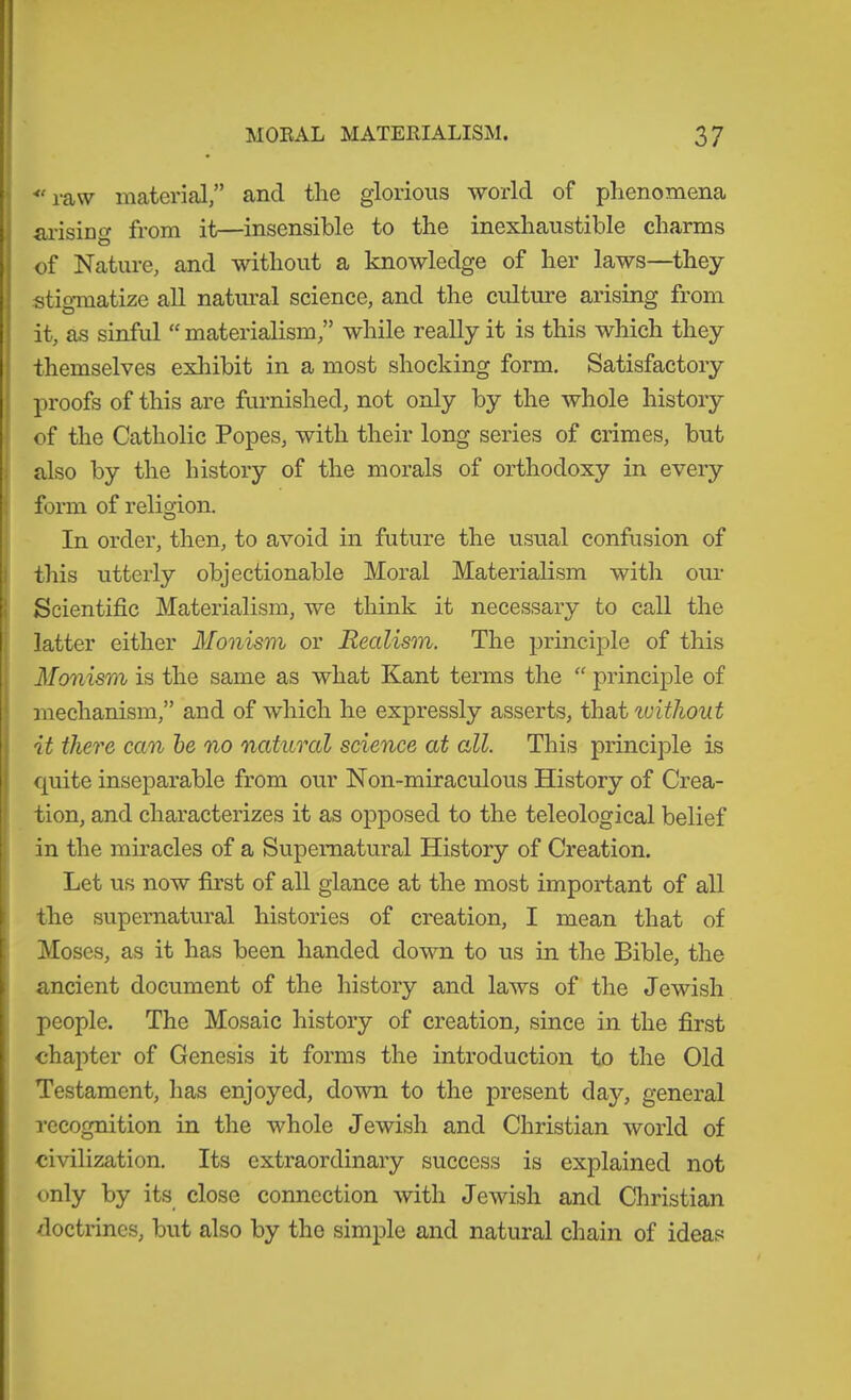 ■raw material,” and the glorious world of phenomena ai-ising from it—insensible to the inexhaustible charms of Nature, and without a knowledge of her laws—they stigmatize all natural science, and the cultirre arising from it, as sinful  materialism,” while really it is this which they themselves exhibit in a most shocking form. Satisfactory proofs of this are furnished, not only by the whole history of the Catholic Popes, with their long series of crimes, but also by the history of the morals of orthodoxy in every form of religion. In order, then, to avoid in future the usual confusion of this utterly objectionable Moral Materialism with our Scientific Materialism, we think it necessary to call the latter either Monism or Realism. The principle of this Monism is the same as what Kant terms the “ principle of mechanism,” and of which he expressly asserts, thsA luitJwut it there can he no natural seience at all. This principle is quite inseparable from our Non-miraculous History of Crea- tion, and characterizes it as o^Dposed to the teleological belief in the miracles of a Supernatural History of Creation. Let us now first of all glance at the most important of all the supernatural histories of creation, I mean that of Moses, as it has been handed down to us in the Bible, the ancient document of the history and laws of the Jewish people. The Mosaic history of creation, since in the first chapter of Genesis it forms the introduction to the Old Testament, has enjoyed, down to the present day, general recognition in the whole Jewish and Christian world of civilization. Its extraordinary success is explained not only by its close connection with Jewish and Christian doctrines, but also by the simple and natural chain of ideas