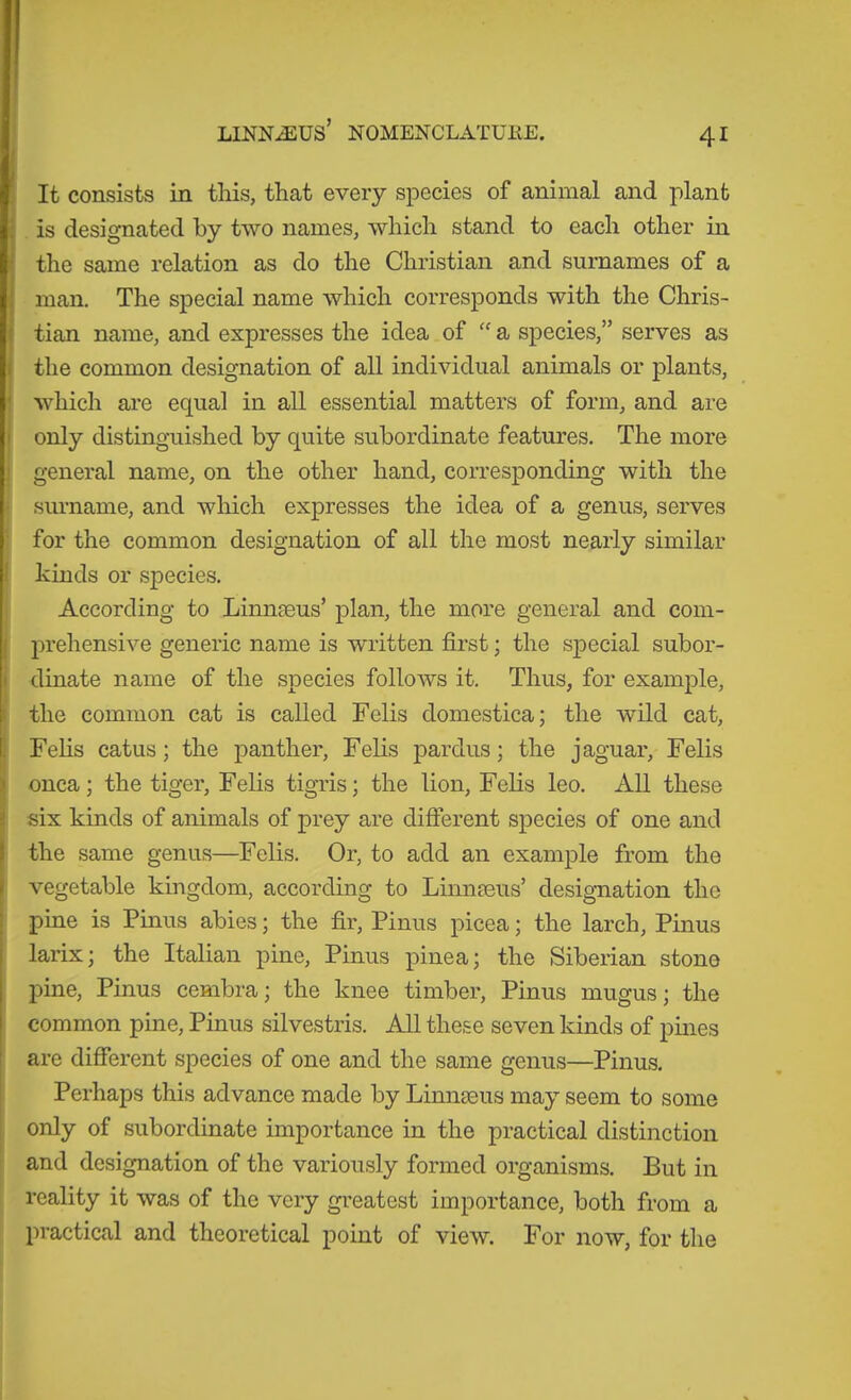 f [ It consists in this, that every species of animal and plant is designated by two names, which stand to each other in the same relation as do the Christian and surnames of a man. The special name which corresponds with the Chris- 1 tian name, and expresses the idea of “ a species,” serves as the common designation of all individual animals or plants, ! which are equal in all essential matters of form, and are only distinguished by quite subordinate features. The more ! general name, on the other hand, corresponding with the ■ surname, and which expresses the idea of a genus, serves • for the common designation of all the most nearly similar I kinds or species. According to Linneeus’ plan, the more general and com- ( prehensive generic name is written first; the special subor- I dinate name of the species follows it. Thus, for example, I the common cat is called Felis domestica; the wild cat, ! Felis catus; the panther. Felis pardus; the jaguar, Felis onca; the tiger. Felis tigris; the lion. Felis leo. All these six kinds of animals of prey are different species of one and the same genus—Felis. Or, to add an example from the vegetable kingdom, according to Linnmus’ designation the pine is Pinus abies; the fir, Pinus picea; the larch, Pinus larix; the Italian pine, Pinus pine a; the Siberian stone pine, Pinus cembra; the knee timber, Pinus mugus; the common pine, Pinus silvestris. All these seven kinds of pines are different species of one and the same genus—Pinus. Perhaps this advance made by Linnseus may seem to some ! only of subordinate importance in the practical distinction and designation of the variously formed organisms. But in reality it was of the very greatest importance, both from a practical and theoretical point of view. For now, for the
