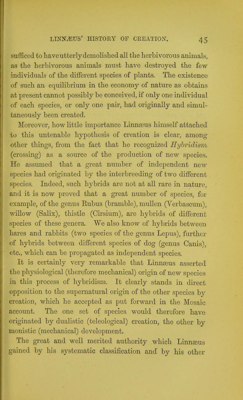 I sufficed to have utterly demolished all the herbivorous animals, as the herbivorous animals must have destroyed the few individuals of the different species of plants. The existence of such an equilibrium in the economy of nature as obtains at present cannot possibly be conceived, if only one individual of each species, or only one pair, had originally and simul- taneously been created. Moreover, how little importance Linnaeus himself attached to this untenable hypothesis of creation is clear, among other things, from the fact that he recognized Hybridism I (crossing) as a source of the production of new species. He assumed that a gveat number of independent new si^ecies had originated by the interbreeding of two different species. Indeed, such hybrids are not at all rare in natui’e, and it is now proved that a great number of species, for example, of the genus Kubus (bramble), muUen (Yerbascum), willow (Salix), thistle (Cirsium), are hybrids of different species of these genera. We also know of hybrids between hares and rabbits (two species of the genus Lepus), further of hybrids between different species of dog (genus Cards), etc., wliich can be propagated as independent species. It is certainly very remarkable that Limiseus asserted the physiological (therefore mechanical) origin of new species in this process of hybridism. It clearly stands in direct opposition to the supematm’al origin of the other species by creation, which he accepted as put forward in the Mosaic account. The one set of species would therefore have originated by dualistic (teleological) creation, the other by monistic (mechanical) development. The great and well merited authority which Linnmus gained by his systematic classification and by his other