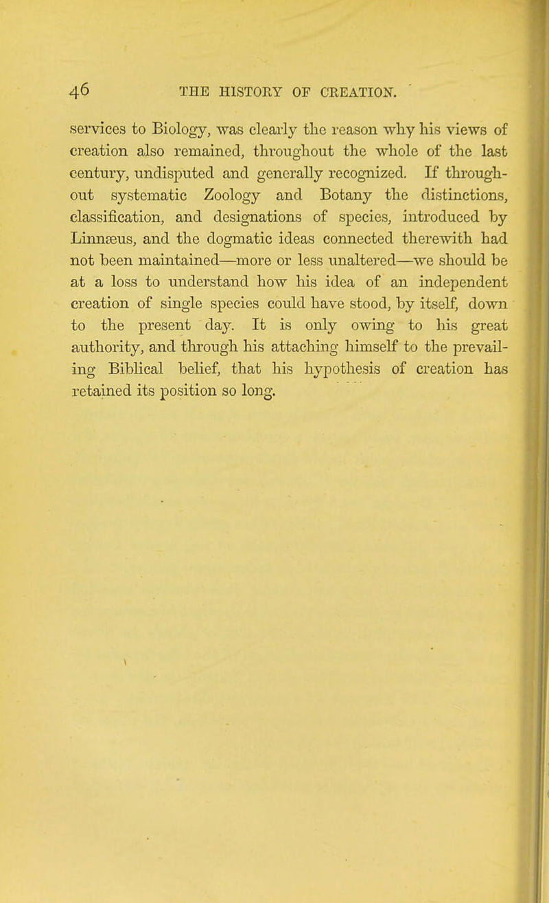 services to Biology, was clearly the reason why his views of creation also remained, throughout the whole of the last century, undisputed and generally recognized. If through- out systematic Zoology and Botany the distinctions, classification, and designations of species, introdueed by Linnseus, and the dogmatic ideas connected therewith had not been maintained—^more or less unaltered—^we should be at a loss to understand how his idea of an independent creation of single species could have stood, by itself, down to the present day. It is only owing to his great authority, and through his attaching himself to the prevail- ing Biblical belief, that his hypothesis of creation has retained its position so long.