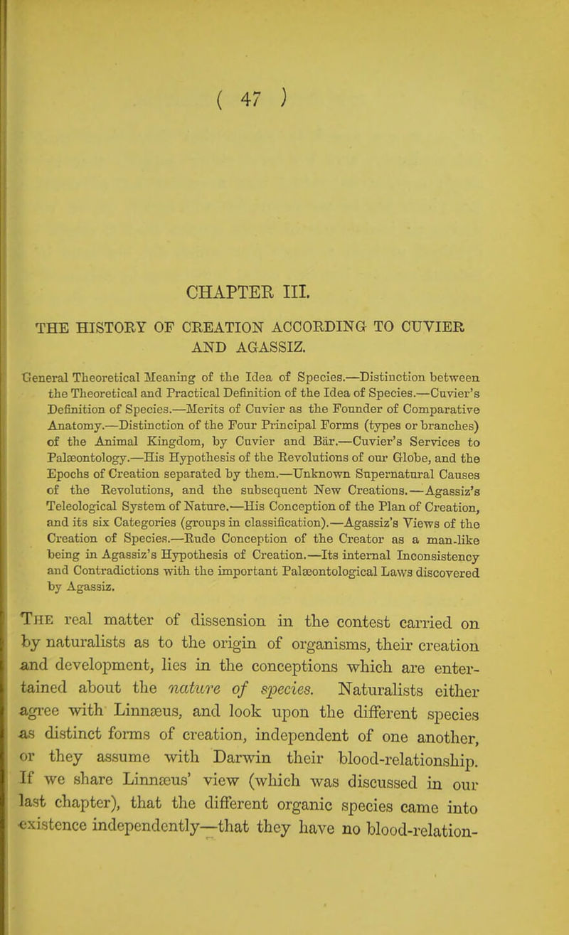 ( 4 ) CHAPTER III. THE HISTORY OF CREATION ACCORDING TO CUVIER AND AGASSIZ. General Theoretical Meaning of the Idea of Species.—Distinction between, the Theoretical and Practical Definition of the Idea of Species.—Cuvier’s Definition of Species.—Merits of Cuvier as the Founder of Comparative Anatomy.—Distinction of the Four Principal Forms (types or branches) of the Animal Kingdom, by Cuvier and Bär.—Cuvier’s Services to Palaeontology.—His Hypothesis of the Kevolutions of om* Globe, and the Epochs of Creation separated by them.—Unknown Supernatural Causes of the Kevolutions, and the subsequent New Creations.—Agassiz’s Teleological System of Nature.—His Conception of the Plan of Creation, and its six Categories (groups in classification).—Agassiz’s Views of the Creation of Species.—Rude Conception of the Creator as a man-like being in Agassiz’s Hypothesis of Creation.—Its internal Inconsistency and Contradictions with the important Palaeontological Laws discovered by Agassiz. The real matter of dissension in the contest carried on by naturalists as to the origin of organisms, their creation and develoiiment, lies in the conceptions which are enter- tained about the nature of species. Naturalists either agree with Linnaeus, and look upon the different species as di.stinct fonns of creation, independent of one another, or they assume with Darwin their blood-relationship. If we share Linnaeus’ view (which was discussed in our last chapter), that the different organic species came into ■existence indepcndcntly--that they have no blood-relation-