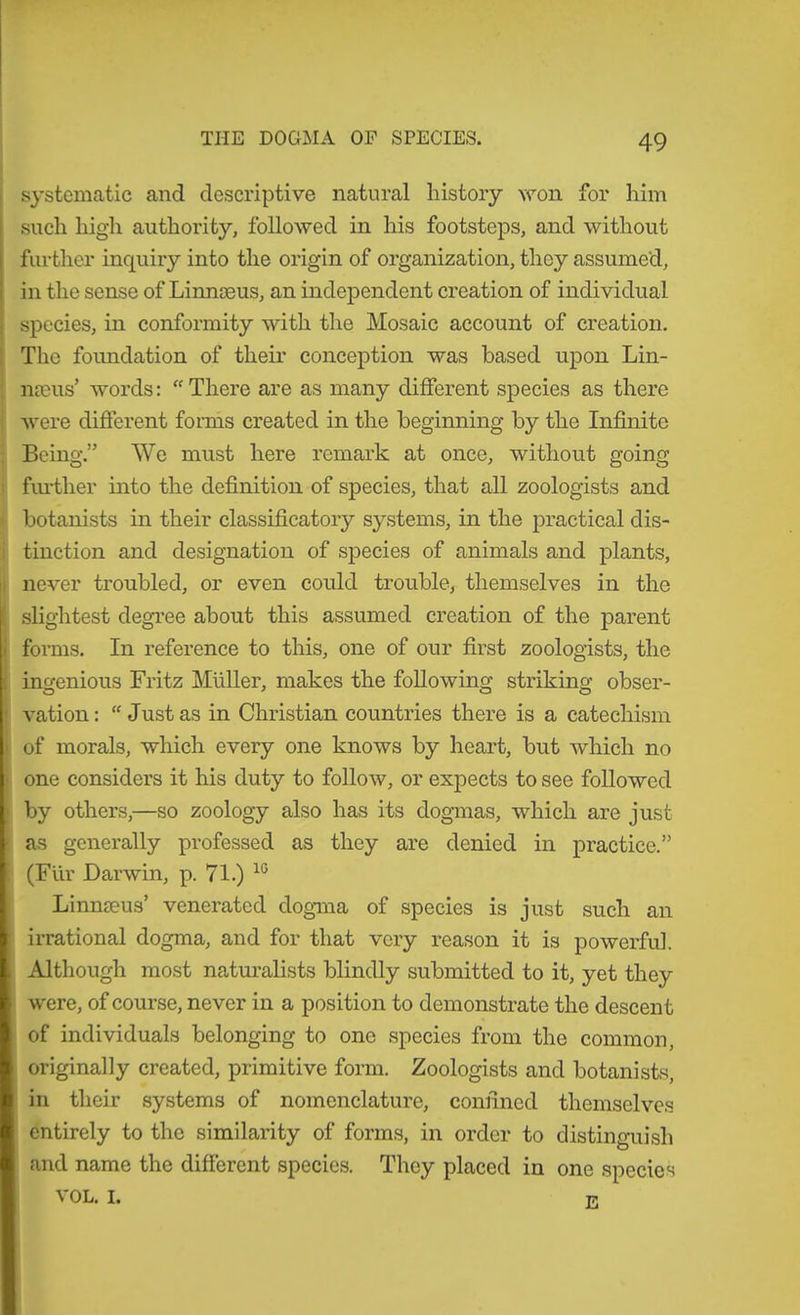 ! systematic and descriptive natural history won for him such high authority, followed in his footsteps, and without furtlier inquiry into the origin of organization, they assumed, in the sense of Linneeus, an independent creation of individual species, in conformity with the Mosaic account of creation. The foimdation of their conception was based upon Lin- naeus’ words: “ There are as many different species as there were different forms created in the beginning by the Infinite Being.” We must here remark at once, without going fiu-ther into the definition of species, that all zoologists and li botanists in their classificatory systems, in the practical dis- Itinction and designation of species of animals and plants, never troubled, or even could trouble, themselves in the slightest degree about this assumed creation of the parent forms. In reference to this, one of our first zoologists, the ingenious Fritz Mliller, makes the following striking obser- vation :  Just as in Christian countries there is a catechism of morals, which every one knows by heart, but which no one considers it his duty to follow, or expects to see followed by others,—so zoology also has its dogmas, which are just as generally professed as they are denied in practice.” (Für Darwin, p. 71.) Linnmus’ venerated dogma of species is just such an irrational dogma, and for that very reason it is powerful. Although most natm’alists blindly submitted to it, yet they i were, of course, never in a position to demonstrate the descent of individuals belonging to one species from the common, originally created, primitive form. Zoologists and botanists, in their systems of nomenclature, confined themselves entirely to the similarity of forms, in order to distinguish and name the different species. They placed in one species VOL. I.