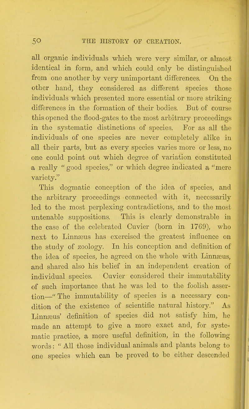 all organic individuals which were very similar, or almost identical in form, and which could only be distinguished from one another by very unimportant differences. On the other hand, they considered as different species those individuals which presented more essential or more striking- differences in the formation of their bodies. But of course this opened the flood-gates to the most arbitrary proceedings in the systematic distinctions of species. For as all the individuals of one species are never completely alike in all their parts, but as every species varies more or less, no one could point out which degree of variation constituted a really “ good species,” or which degree indicated a “mere variety.” This dogmatic conception of the idea of species, and the arbitrary proceedings connected with it, necessarily led to the most perplexing contradictions, and to the most untenable suppositions. This is clearly demonstrable in the case of the celebrated Cuvier (born in 1769), who next to Linnaeus has exercised the greatest influence on the study of zoology. In his conception and deflnition of the idea of species, he agreed on the whole with Linnaeus, and shared also his belief in an independent creation of individual species. Cuvier considered their immutability of such importance that he was led to the foohsh asser- tion—“ The immutability of species is a necessary con- dition of the existence of scientific natural history.” As Linna3us’ definition of species did not satisfy him, he made an attempt to give a more exact and, for syste- matic practice, a more useful definition, in the following- words : “ All those individual animals and plants belong to one species which can be proved to be either descended