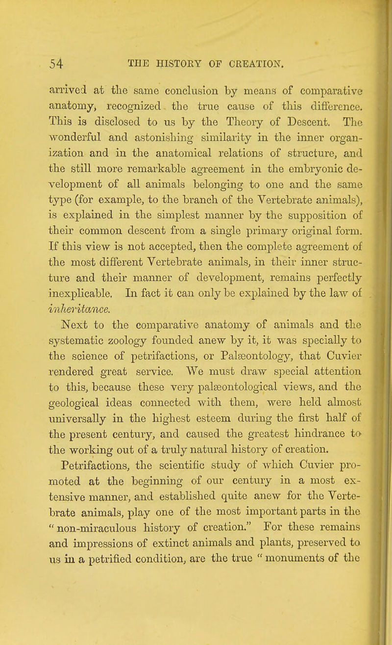 arrived at tlie same conclusion by means of comparative anatomy, recognized the true cause of this difference. This is disclosed to us by the Theory of Descent. The wonderful and astonishing similarity in the inner organ- ization and in the anatomical relations of structure, and the still more remarkable agreement in the embryonic de- velopment of all animals belonging to one and the same type (for example, to the branch of the Vertebrate animals), is explained in the simplest manner by the supposition of their common descent from a single primary original form. If this view is not accepted, then the complete agreement of the most different Vertebrate animals, in their inner struc- ture and their manner of development, remains perfectly inexplicable. In fact it can only be explained by the law of inheritance. Next to the comparative anatomy of animals and the systematic zoology founded anew by it, it was specially to the science of petrifactions, or Palseontology, that Cuvier rendered great service. We must draw special attention to this, because these very palseontological views, and the seoloffical ideas connected with them, were held almost universally in the highest esteem during the first half of the present century, and caused the greatest hindrance ta the working out of a truly natural history of creation. Petrifactions, the scientific study of which Cuvier pro- moted at the beginning of our century in a most ex- tensive manner, and established quite anew for the Verte- brate animals, play one of the most important parts in the “ non-miraculous history of ci’eation.” For these remains and impressions of extinct animals and plants, preserved to us in a petrified condition, are the true “ monuments of the