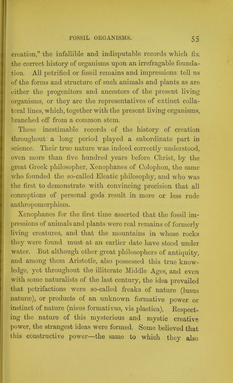 creation,” the infallible and indisputable records which fix the correct history of organisms upon an irrefragable founda- tion. All petrified or fossil remains and impressions tell us of the forms and structure of such animals and plants as are cither the progenitors and ancestors of the present living organisms, or they are the representatives of extinct colla- teral lines, which, together with the present living organisms, branched off from a common stem. These inestimable records of. the history of creation tln-oughout a long period played a subordinate part in science. Their true nature was indeed correctly understood, oven more than five hundred years before Christ, by the gi’eat Greek philosopher, Xenophanes of Colophon, the same who founded the so-called Eleatic philosophy, and who was the first to demonstrate with convincing precision that all conceptions of personal gods result in more or less rude anthropomorphism. Xenophanes for the first time asserted that the fossil im- pressions of animals and plants were real remains of formerly li^dng creatures, and that the mountains in whose rocks they were found must at an earlier date have stood under water. But although other great philosophers of antiquity, and among them Aristotle, also possessed this true know- ledge, yet throughout the illiterate Middle Ages, and even with some naturalists of the last century, the idea prevailed that petrifactions were so-called freaks of nature (lusus naturm), or products of an unknown formative power or instinct of nature (nisus formativus, vis plastica). Respect- ing the nature of this mysterious and mystic creative power, the strangest ideas were formed. Some believed that this constructive power—the same to which they also
