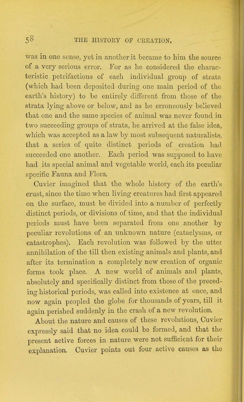 was in one sense, yet in another it became to him the source of a very serious error. For as he considered the charac- teristic petrifactions of each individual group of strata (which had been deposited during one main period of the earth’s history) to be entirely different from those of the strata lying above or below, and as he erroneously believed that one and the same species of animal was never found in two succeeding groups of strata, he arrived at the false idea, which was accepted as a law by most subsequent natui’alists, that a series of quite distinct periods of creation had succeeded one another. Each period was supposed to have bad its special animal and vegetable world, each its peculiar specific Fauna and Flora. Cuvier imagined that the whole history of the earth’s crust, since the time when living creatures had first appeared on the surface, must be divided into a number of perfectly distinct periods, or divisions of time, and that the individual periods must have been separated from one another by peculiar revolutions of an unknown nature (cataclysms, or catastrophes). Each revolution was followed by the utter annihilation of the till then existing animals and plants, and after its termination a completely new creation of organic forms took place. A new world of animals and plants, absolutely and specifically distinct from those of the preced- ing historical periods, was called into existence at once, and now again peopled the globe for thousands of years, till it again perished suddenly in the crash of a new revolution. About the nature and causes of these revolutions, Cuvier expressly said that no idea could be formed, and that the present active forces in nature were not sufficient for theii* explanation. Cuvier points out four active causes as the