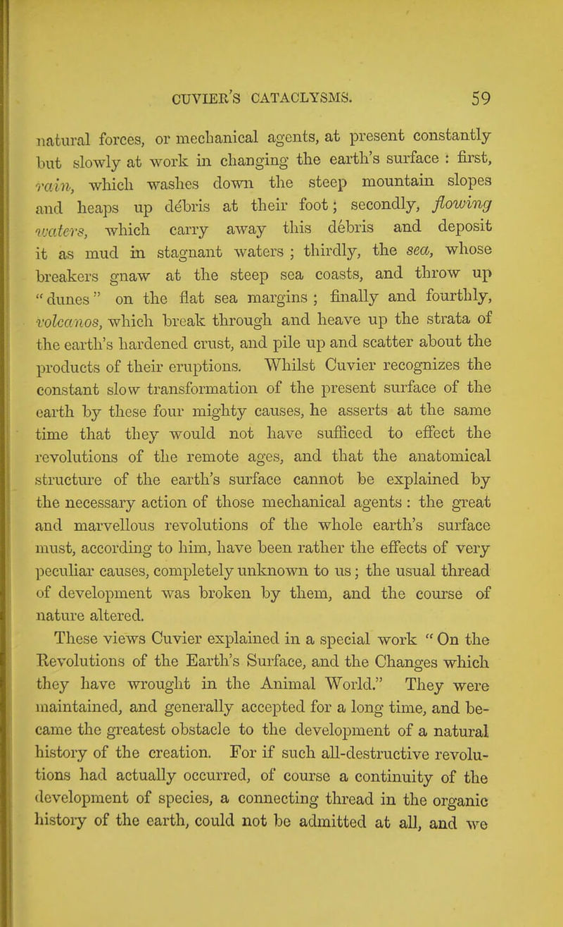 natural forces, or meclianical agents, at present constantly but slowly at work in changing’ the earth s surface : first, 'i'oAn, wliicli washes clown the steep mountain slopes and heaps up cl(ibris at their foot; secondly, flowing wcitcvs, which carry away this debris and deposit it as mud in stagnant waters ; thirdly, the sea, whose breakers gnaw at the steep sea coasts, and throw up “ dunes ” on the flat sea margins ; finally and fourthly, volcanos, which break through and heave up the strata of the earth’s hardened crust, and pile up and scatter about the products of their eruptions. Whilst Cuvier recognizes the constant slow transformation of the present surface of the earth bj'- these four mighty causes, he asserts at the same time that they would not have sufficed to effect the revolutions of the remote ages, and that the anatomical structure of the earth’s surface cannot be explained by the necessary action of those mechanical agents : the gTeat and marvellous revolutions of the whole earth’s surface must, according to him, have been rather the effects of very peculiar causes, completely unknown to us; the usual thread of development was broken by them, and the course of nature altered. These views Cuvier explained in a special work “ On the Revolutions of the Earth’s Surface, and the Changes which they have wrought in the Animal World.” They were maintained, and generally accepted for a long time, and be- came the greatest obstacle to the development of a natural history of the creation. For if such all-destructive revolu- tions had actually occurred, of course a continuity of the development of species, a connecting thread in the organic liistoiy of the earth, could not be admitted at all, and we