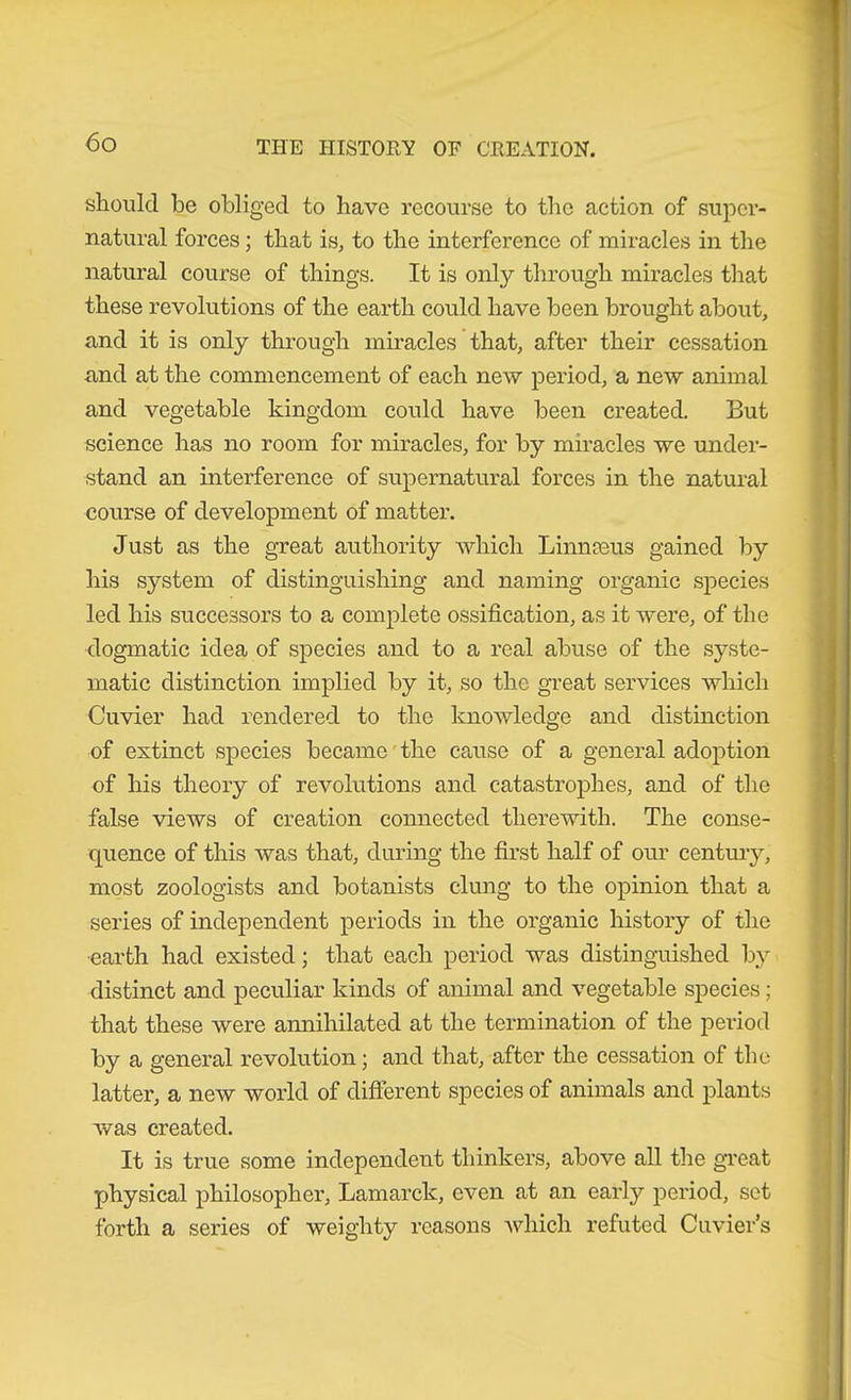 should be obliged to have recourse to the action of super- natural forces; that is, to the interference of miracles in the natural course of things. It is only through miracles that these revolutions of the earth could have been brought about, and it is only through miracles that, after their cessation and at the commencement of each new period, a new animal and vegetable kingdom could have been created. But science has no room for miracles, for by miracles we under- stand an interference of supernatural forces in the natural course of development of matter. Just as the great authority which Linnaeus gained by his system of distinguishing and naming organic sjeecies led his successors to a complete ossification, as it were, of the dogmatic idea of species and to a real abuse of the syste- matic distinction implied by it, so the great services which Cuvier had rendered to the knowledge and distinction of extinct species became'the cause of a general adoj)tion of his theory of revolutions and catastrophes, and of the false views of creation connected therewith. The conse- quence of this was that, during the first half of our centmy, most zoologists and botanists clung to the opinion that a series of independent periods in the organic history of the •earth had existed; that each period was distinguished b}^ distinct and peculiar kinds of animal and vegetable species; that these were annihilated at the termination of the period by a general revolution; and that, after the cessation of the latter, a new world of different species of animals and plants was created. It is true some independent thinkers, above all the great physical philosopher, Lamarck, even at an early period, set forth a series of weighty reasons A\diich refuted Cuvier’s