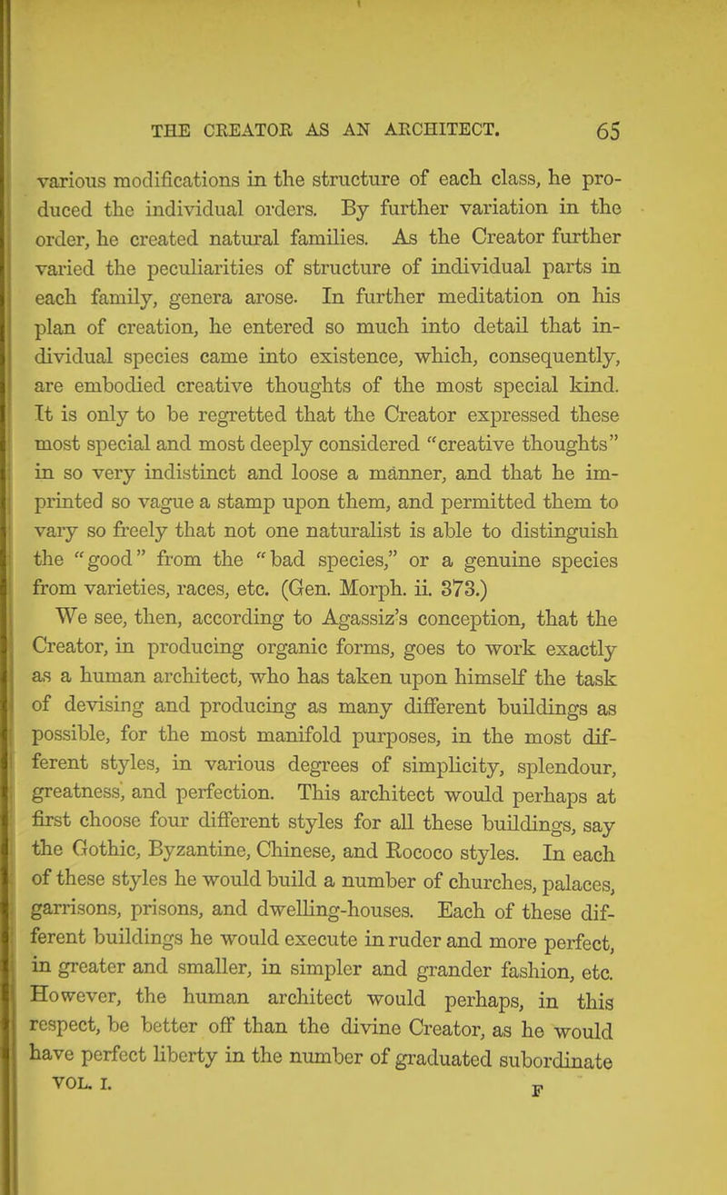 1 THE CREATOE AS AN ARCHITECT. 65 various modifications in the structure of each class, he pro- duced the individual orders. By further variation in the order, he created natural families. As the Creator further varied the peculiarities of structure of individual parts in each family, genera arose. In further meditation on his plan of creation, he entered so much into detail that in- dividual species came into existence, which, consequently, are embodied creative thoughts of the most special kind. It is only to be regretted that the Creator expressed these most special and most deeply considered “creative thoughts” in so very indistinct and loose a manner, and that he im- printed so vague a stamp upon them, and permitted them to vary so freely that not one naturalist is able to distinguish the “good” from the “bad species,” or a genuine species from varieties, races, etc. (Gen. Morph, ii. 873.) We see, then, according to Agassiz’s conception, that the Creator, in producing organic forms, goes to work exactly as a human architect, who has taken upon himself the task of devising and producing as many difierent buildings as possible, for the most manifold purposes, in the most dif- ferent styles, in various degrees of simplicity, splendour, greatness, and perfection. This architect would perhaps at first choose four different styles for all these buildings, say the Gothic, Byzantine, Chinese, and Eococo styles. In each of these styles he would build a number of churches, palaces, garrisons, prisons, and dwelling-houses. Each of these dif- ferent buildings he would execute in ruder and more perfect, in greater and smaller, in simpler and grander fashion, etc. However, the human architect would perhaps, in this respect, be better off than the divine Creator, as he would have perfect liberty in the number of graduated subordinate VOL. I. T.