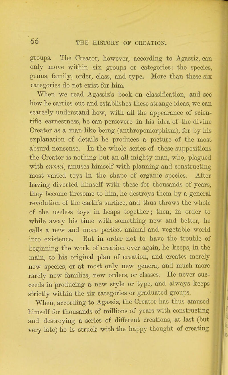 groups. The Creator, however, according to Agassiz, can only move within six groups or categories: the species, genus, family, order, class, and type. More than these six categories do not exist for him. When we read Agassiz’s book on classification, and see how he carries out and establishes these strange ideas, we can scarcely understand how, with all the appearance of scien- tific earnestness, he can persevere in his idea of the divine Creator as a man-like being (anthropomorphism), for by his explanation of details he produces a picture of the most absurd nonsense. In the whole series of these suppositions the Creator is nothing but an all-mighty man, who, plagued with ennui, amuses himself with planning and constructing most varied toys in the shape of organic species. After having diverted himself with these for thousands of years, they become tiresome to him, he destroys them by a general revolution of the earth’s surface, and thus throws the whole of the useless toys in heaps together; then, in order to while away his time with something new and better, he calls a new and more perfect animal and vegetable world into existence. But in order not to have the trouble of beginning the work of creation over again, he keeps, in the main, to his original plan of creation, and creates merely new species, or at most only new genera, and much more rarely new families, new orders, or classes. He never suc- ceeds in producing a new style or type, and always keeps strictly within the six categories or graduated groups. When, according to Agassiz, the Creator has thus amused himself for thousands of millions of years with constnicting and destroying a series of different creations, at last (but very late) he is struck with the happy thought of creating