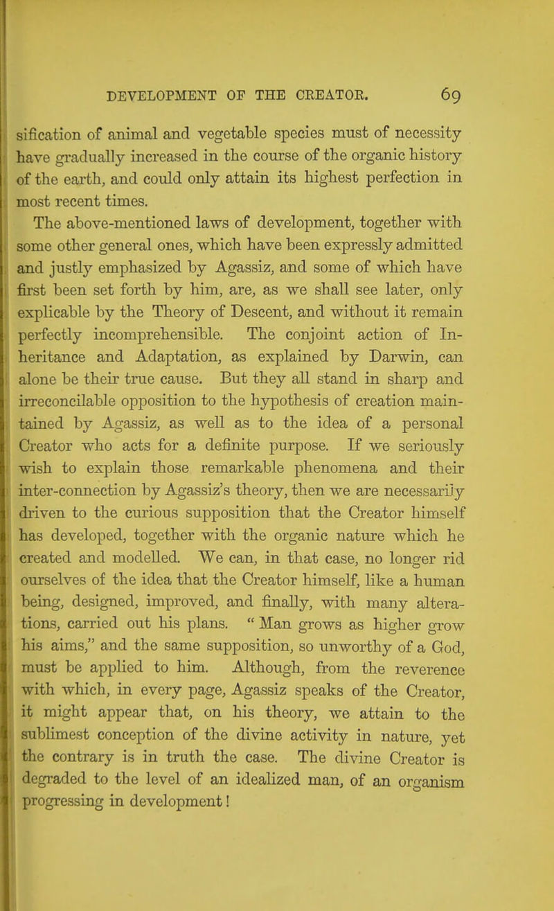 sification of animal and vegetable species must of necessity- have gradually increased in the course of the organic history of the earth, and could only attain its highest perfection in most recent times. The above-mentioned laws of development, together with some other general ones, which have been expressly admitted and justly emphasized by Agassiz, and some of which have first been set forth by him, are, as we shall see later, only explicable by the Theory of Descent, and without it remain perfectly incomprehensible. The conjoint action of In- heritance and Adaptation, as explained by Darwin, can alone be their true cause. But they all stand in sharp and irreconcilable opposition to the hypothesis of creation main- tained by Agassiz, as weU as to the idea of a personal Creator who acts for a definite purpose. If we seriously wish to explain those remarkable phenomena and their inter-connection by Agassiz’s theory, then we are necessarily driven to the curious supposition that the Creator himself has developed, together with the organic nature which he created and modelled. We can, in that case, no longer rid ourselves of the idea that the Creator himself, like a human being, designed, improved, and finally, with many altera- tions, carried out his plans. “ Man grows as higher grow his aims,” and the same supposition, so unworthy of a God, must be applied to him. Although, from the reverence with which, in every page, Agassiz speaks of the Creator, it might appear that, on his theory, we attain to the ! sublimest conception of the divine activity in nature, yet ' the contrary is in truth the case. The divine Creator is I degraded to the level of an idealized man, of an organism t progressing in development!