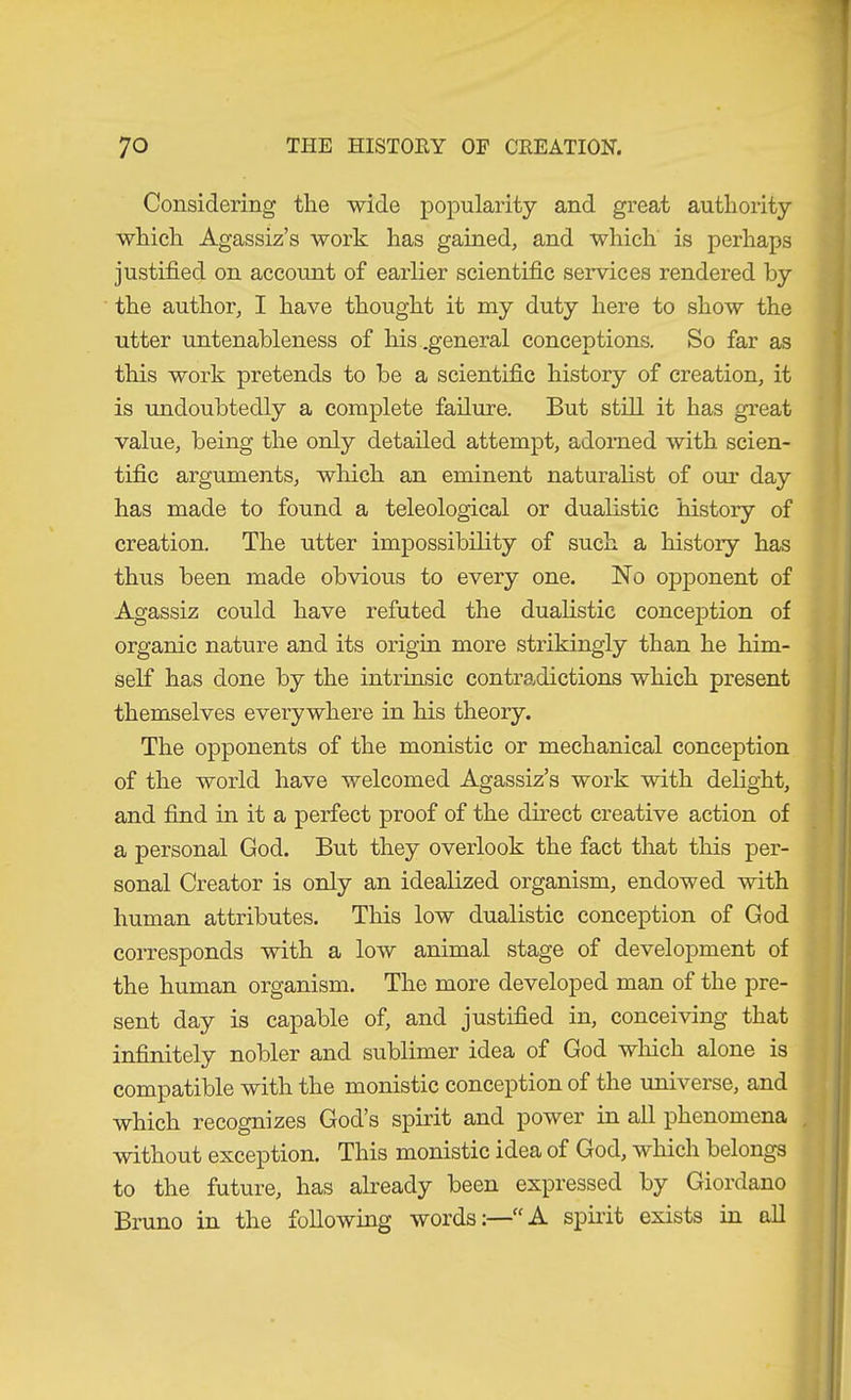 Considering the wide popularity and great authority which Agassiz’s work has gained, and which is perhaps justified on account of earlier scientific services rendered by the author, I have thought it my duty here to show the utter untenableness of his .general conceptions. So far as this work pretends to be a scientific history of creation, it is undoubtedly a complete failure. But still it has great value, being the only detailed attempt, adorned with scien- tific arguments, which an eminent naturalist of om* day has made to found a teleological or dualistic history of creation. The utter impossibility of such a history has thus been made obvious to every one. No opponent of Agassiz could have refuted the dualistic conception of organic nature and its origin more strikingly than he him- self has done by the intrinsic contradictions which present themselves everywhere in his theory. The opponents of the monistic or mechanical conception of the world have welcomed Agassiz’s work with delight, and find in it a perfect proof of the direct creative action of a personal God. But they overlook the fact that this per- sonal Creator is only an idealized organism, endowed with human attributes. This low dualistic conception of God corresponds with a low animal stage of development of the human organism. The more developed man of the pre- sent day is capable of, and justified in, conceiving that infinitely nobler and sublimer idea of God wlfich alone is compatible with the monistic conception of the universe, and which recognizes God’s spirit and power in all phenomena without exception. This monistic idea of God, which belongs to the future, has already been expressed by Giordano Bruno in the following words:—“A spiiit exists in all