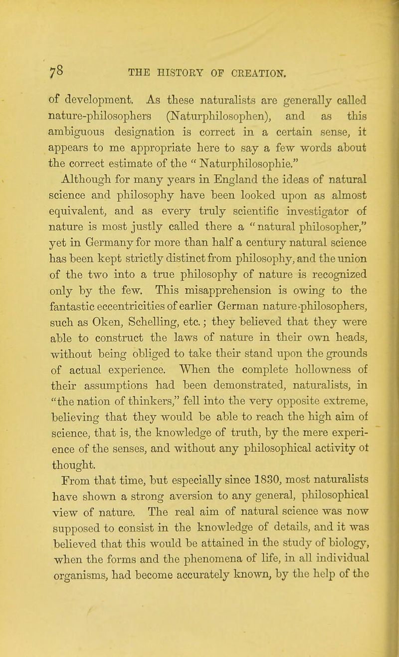 of development. As these naturalists are generally called nature-philosophers (Natiu-philosophen), and as this ambiguous designation is correct in a certain sense, it appears to me appropriate here to say a few words about the correct estimate of the  Naturphilosophie,” Although for many years in England the ideas of natural science and philosophy have been looked upon as almost equivalent, and as every truly scientific investigator of nature is most justly called there a “ natural philosopher,” yet in Germany for more than half a century natural science has been kept strictly distinct from philosophy, and the union of the two into a true philosophy of nature is recognized only by the few. This misapprehension is owing to the fantastic eccentricities of earher German nature-philosophers, such as Oken, Schelling, etc.; they believed that they were able to construct the laws of nature in their own heads, without being obliged to take their stand upon the grounds of actual experience. When the complete hollowness of their assumptions had been demonstrated, natm’ahsts, in “the nation of thinkers,” fell into the very opposite extreme, believing that they would be able to reach the high aim of science, that is, the knowledge of truth, by the mere experi- ence of the senses, and without any philosophical activity of thought. From that time, but especially since 1830, most natm’alists have shown a strong aversion to any general, pliilosophical view of nature. The real aim of natural science was now supposed to consist in the knowledge of details, and it was believed that this would be attained in the study of biology, when the forms and the phenomena of life, in all individual organisms, had become accurately known, by the help of the