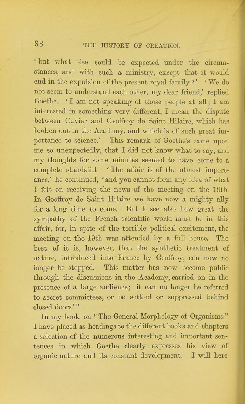 ‘ but what else could be expected under the circum- stances, and with such a ministry, except that it would end in the expulsion of the present royal family V ‘ We do not seem to understand each other, my dear friend,’ replied Goethe. ‘ I am not speaking of those people at all; I am interested in something very different, I mean the dispute between Cuvier and Geoffrey de Saint Hilaire, which has broken out in the Academy, and which is of such great im- portance to science.’ This remark of Goethe’s came upon me so unexpectedly, that I did not know what to say, and my thoughts for some minutes seemed to have come to a complete standstill. ‘ The affair is of the utmost import- ance,’ he continued, ‘ and you cannot form any idea of what I felt on receiving the news of the meeting on the 19th. In Geofh’oy de Saint Hilaire we have now a mighty ally for a long time to come. But I see also how great the sympathy of the French scientific world must be in this affair, for, in spite of the terrible political excitement, the meeting on the 19th was attended by a full house. The best of it is, however, that the synthetic treatment of nature, introduced into France by Geofiroy, can now no longer be stopped. This matter has now become public through the discussions in the Academy, carried on in the presence of a large audience; it can no longer be referred to secret committees, or be settled or sujDpressed behind closed doors.’ ” In my book on “ The General Morphology of Organisms ” I have placed as headings to the different books and chapters a selection of the numerous interesting and important sen- tences in which Goethe clearly expresses his view of organic nature and its constant development. I will here