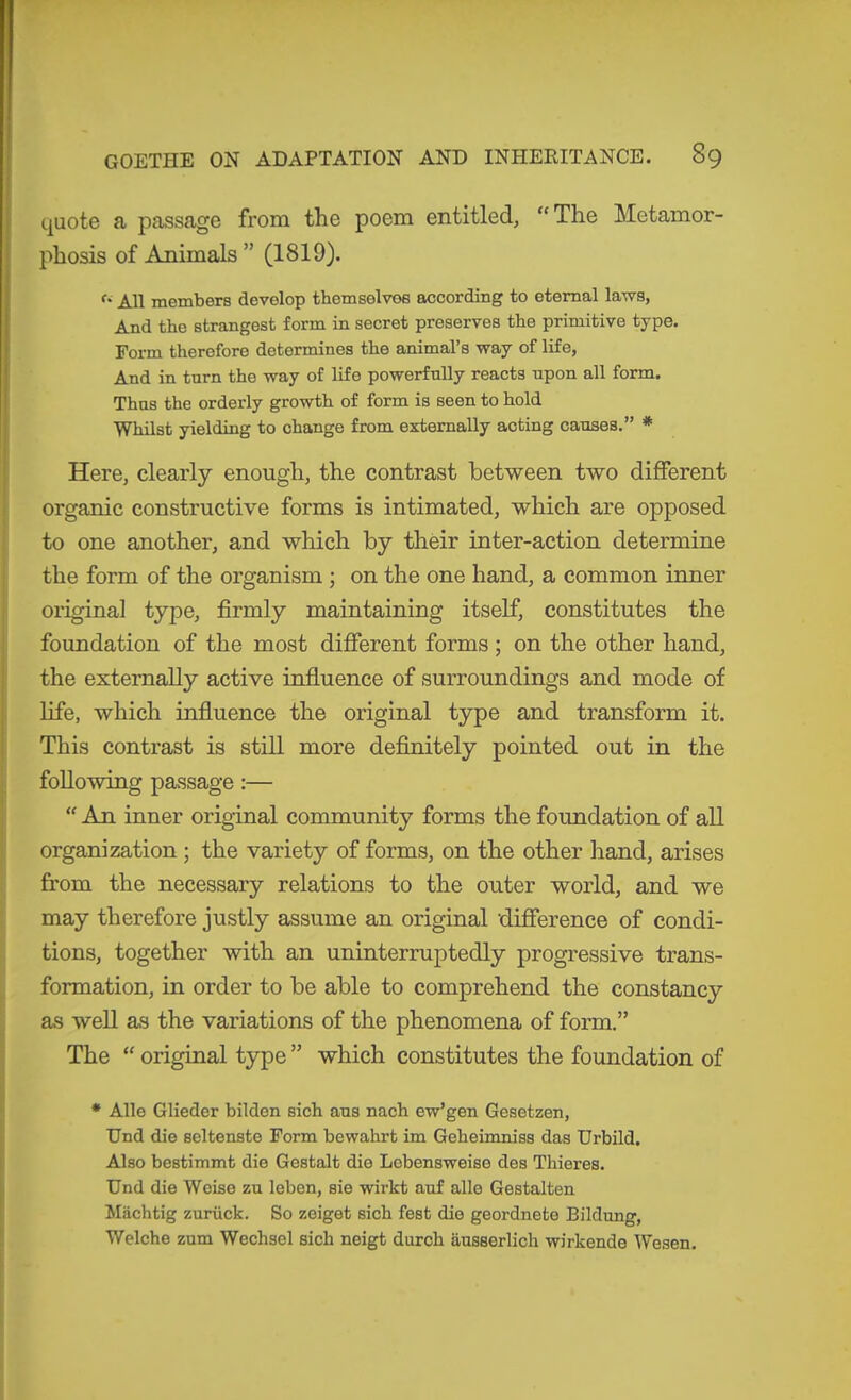 quote a passage from the poem entitled, “The Metamor- phosis of Animals ” (1819). All members develop themselves according to eternal laws, And the strangest form in secret preserves the primitive type. Form therefore determines the animal’s way of life, And in turn the way of life powerfully reacts upon all form. Thus the orderly growth of form is seen to hold Whilst yielding to change from externally acting causes.” * Here, clearly enough, the contrast between two different organic constructive forms is intimated, which are opposed to one another, and which by their inter-action determine the form of the organism ; on the one hand, a common inner original type, firmly maintaining itself, constitutes the foundation of the most different forms ; on the other hand, the externally active influence of surroundings and mode of life, which influence the original type and transform it. This contrast is still more definitely pointed out in the following passage:— “ An inner original community forms the foundation of all organization ; the variety of forms, on the other hand, arises from the necessary relations to the outer world, and we may therefore justly assume an original difference of condi- tions, together with an uninterruptedly progressive trans- formation, in order to be able to comprehend the constancy as well as the variations of the phenomena of form.” The “ original type ” which constitutes the foundation of * Alle Glieder bilden sich aus nach ew’gen Gesetzen, Und die seltenste Form bewahrt im Geheimniss das Urbild, i Also bestimmt die Gestalt die Lebensweise des Thieres. 1 Und die Weise zu leben, sie wirkt auf alle Gestalten Mächtig zurück. So zeiget sich fest die geordnete Bildung, I Welche zum Wechsel sich neigt durch äusserlich wirkende Wesen.