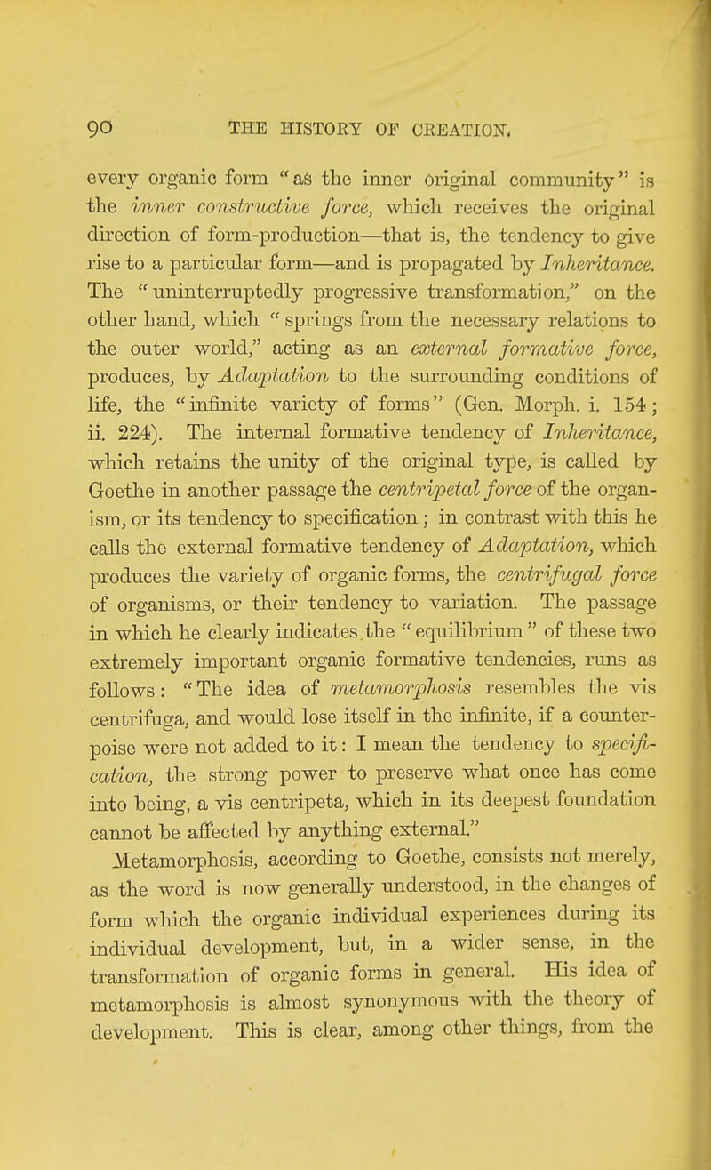 every organic form as the inner original community” is the inner constructive force, which receives the original direction of form-production—that is, the tendency to give rise to a particular form—and is propagated by Inheritance. The uninterruptedly progressive transformation,” on the other hand, which “ springs from the necessary relations to the outer world,” acting as an external formative force, produces, by Adaptation to the surrounding conditions of life, the infinite variety of forms” (Gen. Morph, i. 154; ii. 224). The internal formative tendency of Inheritance, which retains the unity of the original type, is called by Goethe in another passage the centripetal force of the organ- ism, or its tendency to specification; in contrast with this he calls the external formative tendency of Adaptation, which produces the variety of organic forms, the centrifugal force of organisms, or their tendency to variation. The passage in which he clearly indicates,the “ equilibrium ” of these two extremely important organic formative tendencies, runs as follows:  The idea of metamorphosis resembles the vis centrifuga, and would lose itself in the infinite, if a counter- poise were not added to it: I mean the tendency to specifi- cation, the strong power to preserve what once has come into being, a vis centripeta, which in its deepest foundation cannot be afiected by anything external.” Metamorphosis, according to Goethe, consists not merely, as the word is now generally tmderstood, in the changes of form which the organic individual experiences duiing its individual development, but, in a widei sense, in the transformation of organic forms in general. His idea of metamorphosis is almost synonymous with the theory of development. This is clear, among other things, from the