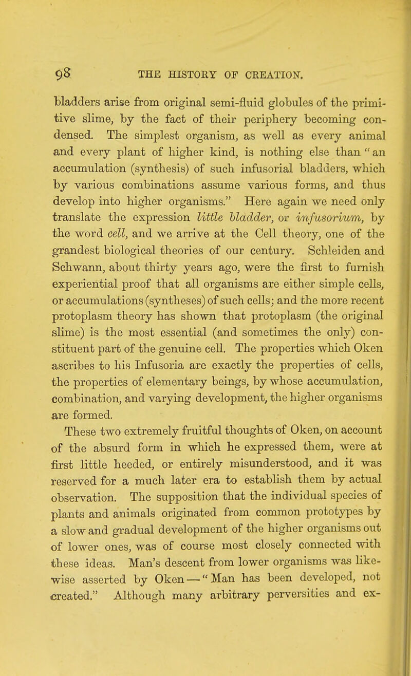 bladders arise from original semi-fluid globules of the primi- tive slime, by the fact of their periphery becoming con- densed. The simplest organism, as well as every animal and every plant of higher kind, is nothing else than “ an accumulation (synthesis) of such infusorial bladders, which by various combinations assume various forms, and thus develop into higher organisms.” Here again we need only translate the expression little bladder, or infusorium, by the word cell, and we arrive at the Cell theory, one of the grandest biological theories of our century. Schleiden and Schwann, about thirty years ago, were the first to furnish experiential proof that all organisms are either simple cells, or accumulations (syntheses) of such cells; and the more recent protoplasm theory has shown that protoplasm (the original slime) is the most essential (and sometimes the only) con- stituent part of the genuine cell. The properties which Oken ascribes to his Infusoria are exactly the properties of cells, the properties of elementary beings, by whose accumulation, combination, and varying development, the higher organisms are formed. These two extremely fruitful thoughts of Oken, on account of the absurd form in which he expressed them, were at first little heeded, or entirely misunderstood, and it was reserved for a much later era to establish them by actual observation. The supposition that the individual species of plants and animals originated from common prototypes by a slow and gradual development of the higher organisms out of lower ones, was of course most closely connected with these ideas. Man’s descent from lower organisms was like- wise asserted by Oken — “ Man has been developed, not created.” Although many arbitrary perversities and ex-