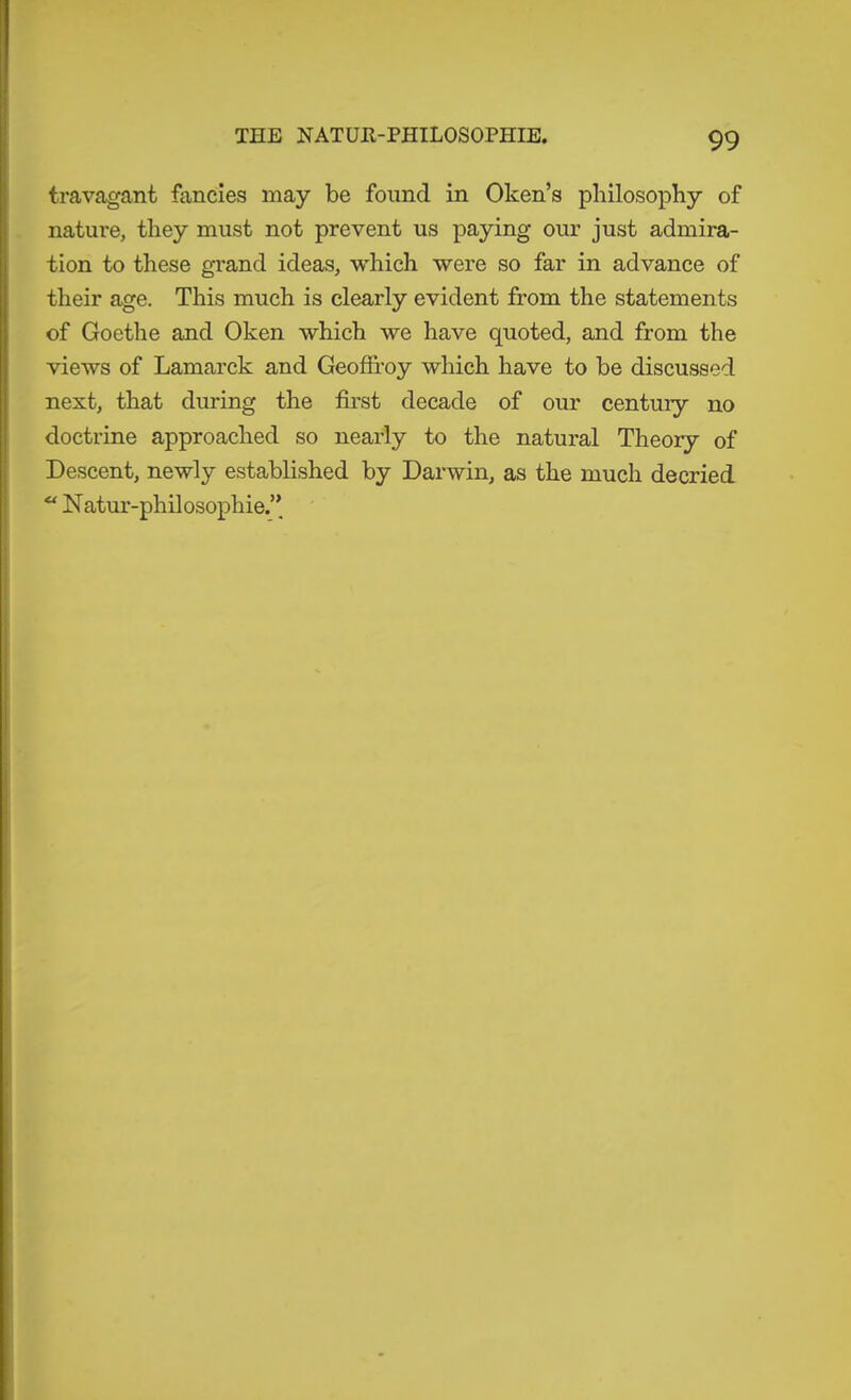 THE NATUR-PHILOSOPHIE. travagant fancies may be found in Oken’s philosophy of nature, they must not prevent us paying our just admira- tion to these grand ideas, which were so far in advance of their age. This much is clearly evident from the statements of Goethe and Oken which we have quoted, and from the views of Lamarck and Geoffi’oy which have to be discussed next, that during the first decade of our century no doctrine approached so nearly to the natural Theory of Descent, newly established by Darwin, as the much decried  Natur-philosophie.’’