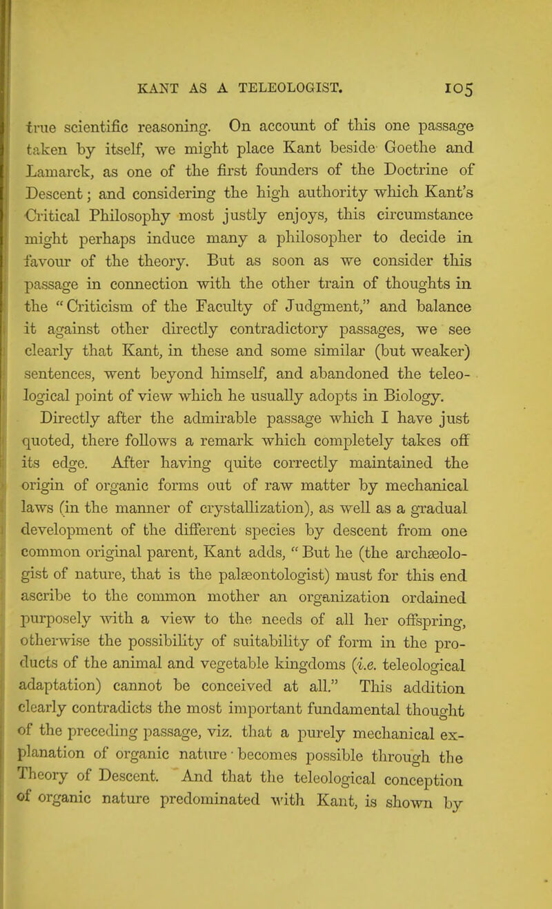 true scientific reasoning. On account of this one passage taken by itself, we might place Kant beside Goethe and Lamarck, as one of the first founders of the Doctrine of Descent; and considering the high authority which Kant’s Gi-itical Philosophy most justly enjoys, this circumstance I might perhaps induce many a philosopher to decide in favour of the theory. But as soon as we consider this passage in connection with the other train of thoughts in I the “Criticism of the Faculty of Judgment,” and balance i it against other directly contradictory passages, we see j clearly that Kant, in these and some similar (but weaker) I sentences, went beyond liimself, and abandoned the teleo- I logical point of view which he usually adopts in Biology. Directly after the admirable passage which I have just quoted, there follows a remark which completely takes off its edge. After having quite correctly maintained the I origin of organic forms out of raw matter by mechanical I laws (in the manner of crystallization), as well as a gTadual i development of the different species by descent from one ; common original parent, Kant adds, “ But he (the archseolo- : gist of nature, that is the palteontologist) must for this end J ascribe to the common mother an organization ordained ■ purposely -with a view to the needs of all her offspring, i otherwise the possibility of suitability of form in the pro- ducts of the animal and vegetable kingdoms ('i.e. teleological i adaptation) cannot be conceived at all.” This addition clearly contradicts the most important fundamental thought of the preceding passage, viz. that a purely mechanical ex- I planation of organic nature • becomes possible through the Theory of Descent. And that the teleological conception I of organic nature predominated vdtli Kant, is shown by