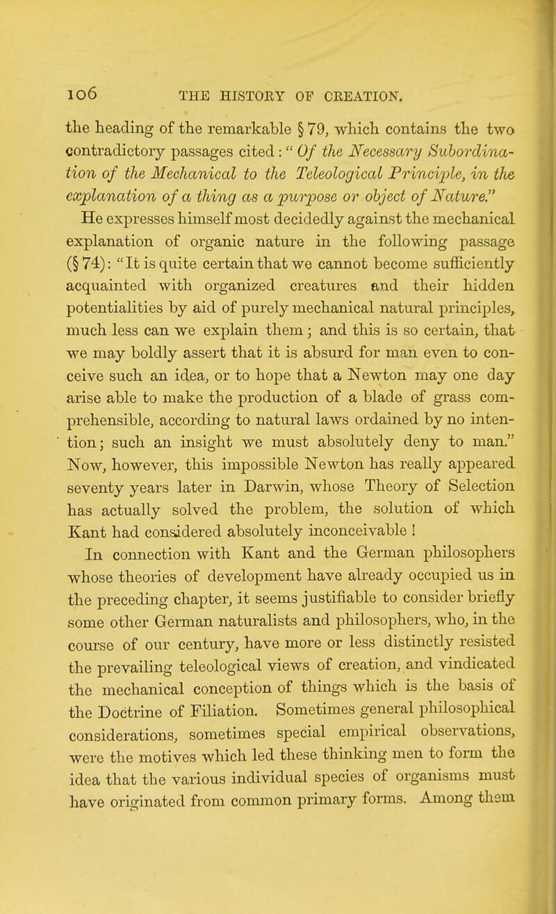 the heading of the remarkable § 79, which contains the two contradictory passages cited: “ Of the Necessary Subordina- tion of the Mechanical to the Teleological Princiide, in the explanation of a thing as a purpose or object of Nature.” He expresses himself most decidedly against the mechanical explanation of organic nature in the following passage (§74): “It is quite certain that we cannot become sufficiently acquainted Avith organized creatures and their hidden potentialities by aid of purely mechanical natural principles^ much less can we explain them ; and this is so certain, that we may boldly assert that it is absurd for man even to con- ceive such an idea, or to hope that a Newton may one day arise able to make the production of a blade of grass com- prehensible, according to natural laws ordained by no inten- tion; such an insight we must absolutely deny to man.” Now, however, this impossible Newton has really appeared seventy years later in Darwin, whose Theory of Selection has actually solved the problem, the solution of which Kant had considered absolutely inconceivable ! In connection with Kant and the German philosophers Avhose theories of development have already occupied us in the preceding chapter, it seems justifiable to consider briefly some other German naturalists and philosophers, who, in the course of our century, have more or less distinctly resisted the prevailing teleological views of creation, and vindicated the mechanical conception of things which is the basis of the Doctrine of Filiation. Sometimes general philosophical considerations, sometimes special empii'ical observations, were the motives which led these thinking men to form the idea that the various individual species of organisms must have originated from common primary forms. Among them