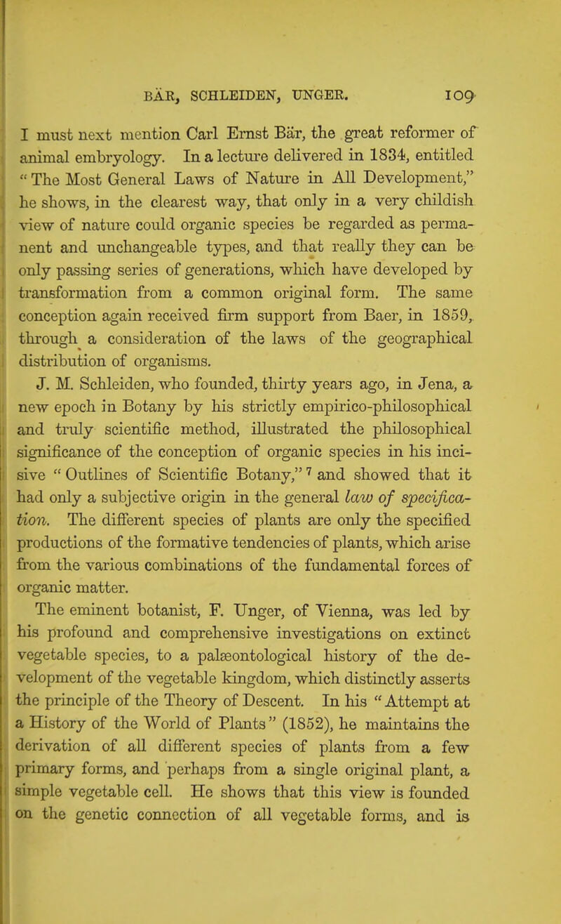 BAR, SCHLEIDEN, UNGER. 109- I must next mention Carl Ernst Bär, the great reformer of animal embryology. In a lectui'e delivered in 1834, entitled “ The Most General Laws of Nature in All Development,” ä he shows, in the clearest way, that only in a very childish 1 view of nature could organic species be regarded as perma- ! nent and unchangeable types, and that reaUy they can be I only passing series of generations, which have developed by I transformation from a common original form. The same conception again received firm support from Baer, in 1859, through a consideration of the laws of the geographical ; distribution of organisms. J. M. Schleiden, who founded, thirty years ago, in Jena, a new epoch in Botany by his strictly empirico-philosophical I and truly scientific method, illustrated the philosophical ; significance of the conception of organic species in his inci- ! sive “ Outlines of Scientific Botany,” and showed that it had only a subjective origin in the general law of specifica- tion. The different species of plants are only the specified productions of the formative tendencies of plants, which arise from the various combinations of the fundamental forces of organic matter. The eminent botanist, F. Unger, of Vienna, was led by his profound and comprehensive investigations on extinct vegetable species, to a palseontological history of the de- velopment of the vegetable kingdom, which distinctly asserts the principle of the Theory of Descent. In his “ Attempt at a History of the World of Plants” (1852), he maintains the derivation of aU different species of plants from a few ; primary forms, and perhaps from a single original plant, a i simple vegetable cell. He shows that this view is founded