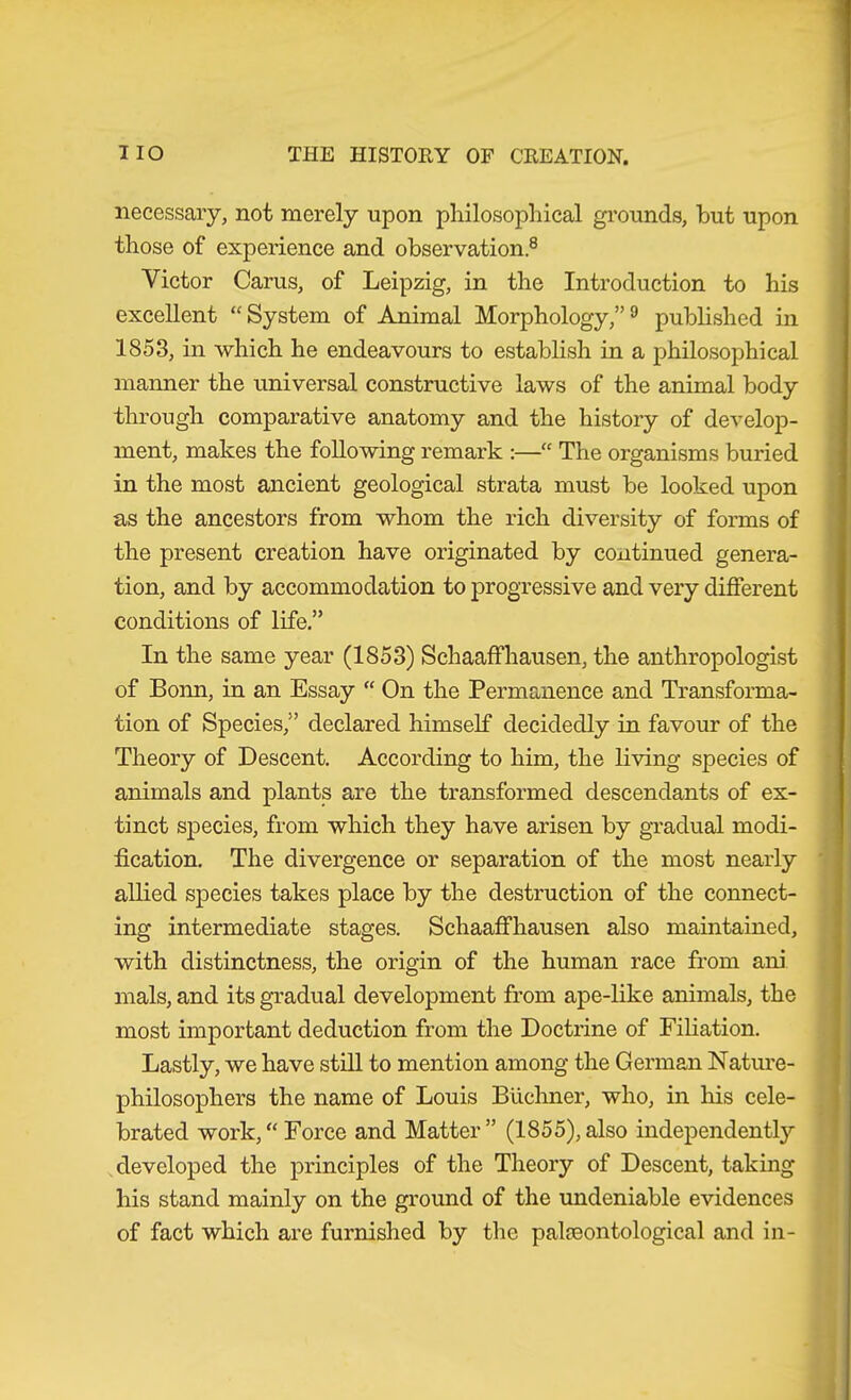 necessary, not merely upon philosophical grounds, hut upon those of experience and observation.® Victor Carus, of Leipzig, in the Introduction to his excellent “System of Animal Morphology,”® pubhshed in 1853, in which he endeavours to establish in a philosophical manner the universal constructive laws of the animal body through comparative anatomy and the history of develop- ment, makes the following remark :—“ The organisms buried in the most ancient geological strata must be looked upon as the ancestors from whom the rich diversity of forms of the present creation have originated by continued genera- tion, and by accommodation to progressive and very different conditions of life.” In the same year (1853) Schaaffhausen, the anthropologist of Bonn, in an Essay “ On the Permanence and Transforma- tion of Species,” declared himself decidedly in favour of the Theory of Descent. According to him, the living species of animals and plants are the transformed descendants of ex- tinct species, from which they have arisen by gradual modi- fication. The divergence or separation of the most nearly allied species takes place by the destruction of the connect- ing intermediate stages. Schaaffhausen also maintained, with distinctness, the origin of the human race from ani mals, and its gradual development from ape-like animals, the most important deduction from the Doctrine of Filiation. Lastly, we have still to mention among the German Nature- philosophers the name of Louis Büchner, who, in his cele- brated work,“ Force and Matter” (1855),also independent!}'- developed the principles of the Theory of Descent, taking his stand mainly on the ground of the undeniable evidences of fact which are furnished by the palaeontological and in-
