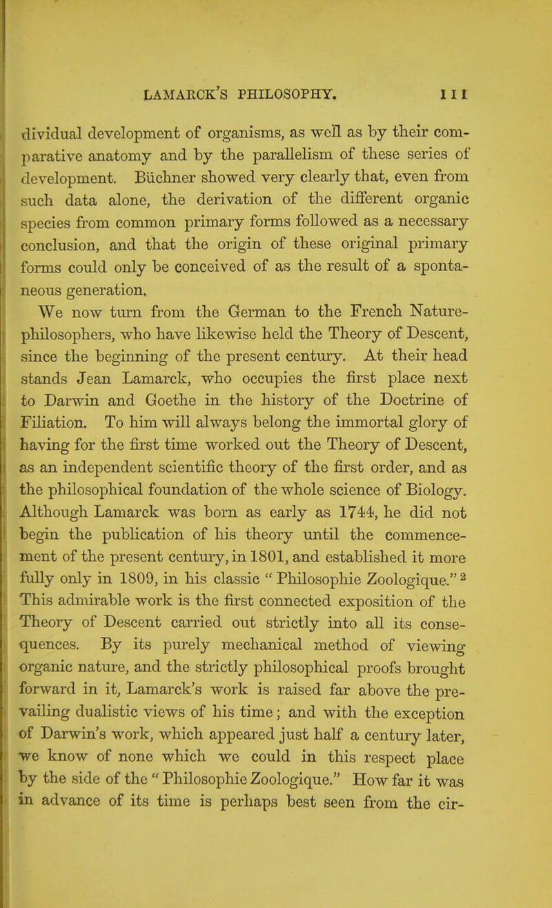 i! dividual development of organisms, as well as by their com- parative anatomy and by the parallelism of these series ot development. Büchner showed very clearly that, even from such data alone, the derivation of the different organic species from common primary forms followed as a necessary conclusion, and that the origin of these original primary forms could only be conceived of as the result of a sponta- neous generation. We now tm'n from the German to the French Nature- j philosophers, who have likewise held the Theory of Descent, ! since the beginning of the present century. At their head i stands Jean Lamarck, who occupies the first place next I to Darwin and Goethe in the history of the Doctrine of I Filiation. To him will always belong the immortal glory of (having for the first time worked out the Theory of Descent, as an independent scientific theory of the first order, and as I the philosophical foundation of the whole science of Biology, i Although Lamarck was born as early as 1744, he did not I begin the publication of his theory until the commence- : ment of the present century, in 1801, and established it more fully only in 1809, in his classic “ Philosophie Zoologique.” ^ ! This admirable work is the first connected exposition of the I Theory of Descent carried out strictly into all its conse- ! quences. By its purely mechanical method of viewing ! organic nature, and the strictly philosophical proofs brought ’ forward in it, Lamarck’s work is raised far above the pre- I vailing dualistic views of his time; and with the exception :| of Darwin’s work, which appeared just half a century later, t: we know of none which we could in this respect place i by the side of the  Philosophie Zoologique.” How far it was 1 in advance of its time is perhaps best seen from the cir-