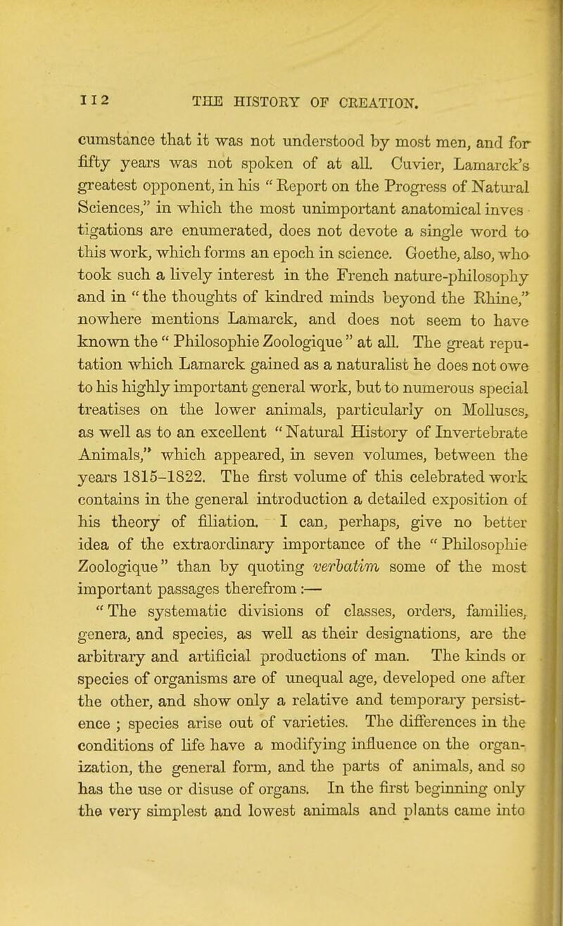 cumstance that it was not understood by most men, and for fifty years was not spoken of at all, Cuvier, Lamarck’s greatest opponent, in his “ Report on the Progress of Natural Sciences,” in which the most unimportant anatomical inves tigations are enumerated, does not devote a single word to this work, which forms an epoch in science. Goethe, also, wha took such a lively interest in the French nature-philosoiDhy and in “ the thoughts of kindred minds beyond the Rhine,” nowhere mentions Lamarck, and does not seem to have known the “ Philosophie Zoologique ” at all. The great repu- tation which Lamarck gained as a naturalist he does not owe to his highly important general work, but to numerous special treatises on the lower animals, particularly on Molluscs, as well as to an excellent “Natural History of Invertebrate Animals,” which appeared, in seven volumes, between the years 1815-1822. The first volume of this celebrated work contains in the general introduction a detailed exposition of his theory of filiation. I can, perhaps, give no better idea of the extraordinary importance of the “ Philosophie Zoologique” than by quoting verbatim some of the most important passages therefrom :— “ The systematic divisions of classes, orders, families, genera, and species, as well as their designations, are the arbitrary and artificial productions of man. The kinds or species of organisms are of unequal age, developed one after the other, and show only a relative and temporary persist- ence ; species arise out of varieties. The differences in the conditions of life have a modifying influence on the organ- ization, the general form, and the parts of animals, and so has the use or disuse of organs. In the first beginning only the very simplest and lowest animals and plants came into