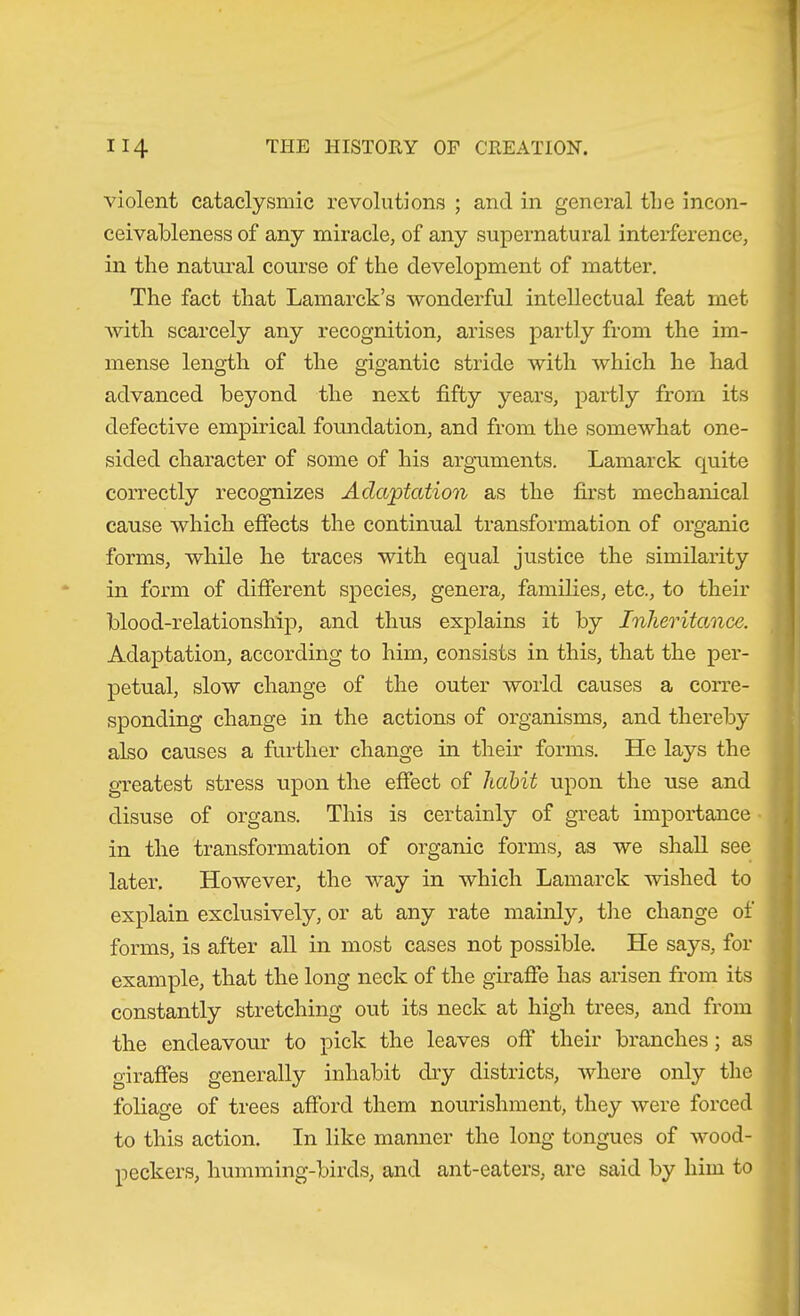 violent cataclysmic revolutions ; and in general the incon- ceivableness of any miracle, of any supernatural interference, in the natural course of the development of matter. The fact that Lamarck’s wonderful intellectual feat met with scarcely any recognition, arises partly from the im- mense length of the gigantic stride with which he had advanced beyond the next fifty years, partly from its defective empirical foundation, and from the somewhat one- sided character of some of his arguments. Lamarck quite correctly recognizes Adaptation as the first mechanical cause which effects the continual transformation of organic forms, while he traces with equal justice the similarity in form of different species, genera, families, etc., to their blood-relationship, and thus explains it by Inheritance. Adaptation, according to him, consists in this, that the per- petual, slow change of the outer world causes a corre- sponding change in the actions of organisms, and thereby also causes a further change in their forms. He lays the greatest stress upon the effect of habit upon the use and disuse of organs. This is certainly of great importance in the transformation of organic forms, as we shall see later. However, the way in which Lamarck wished to explain exclusively, or at any rate mainly, tlie change of forms, is after all in most cases not possible. He says, for example, that the long neck of the giraffe has arisen from its constantly stretching out its neck at high trees, and from the endeavour to pick the leaves off* their branches; as giraffes generally inhabit dry districts, where only the foliage of trees afford them nourishment, they were forced to this action. In like manner the long tongues of wood- peckers, humming-birds, and ant-eaters, are said by him to
