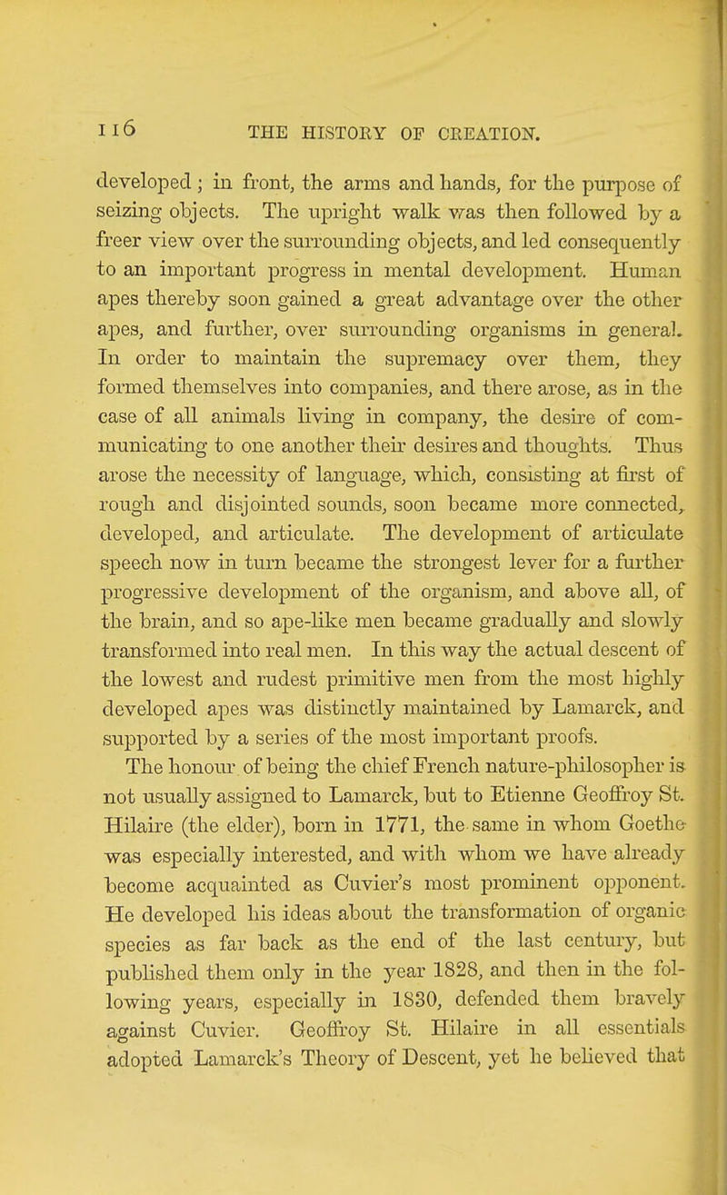 developed ; in front, the arms and hands, for the purpose of seizing objects. The upright walk v.^as then followed by a freer view over the surrounding objects, and led consequently to an important progress in mental development. Human '■ apes thereby soon gained a great advantage over the other apes, and fui-ther, over surrounding organisms in general. In order to maintain the supremacy over them, they formed themselves into companies, and there arose, as in the case of all animals living in company, the desire of com- ■ municating to one another their desires and thoughts. Thus arose the necessity of language, which, consisting at first of rough and disjointed sounds, soon became more connected,, developed, and articulate. The development of articulate speech now in turn became the strongest lever for a further progressive development of the organism, and above all, of the brain, and so ape-like men became gradually and slowly transformed into real men. In this way the actual descent of the lowest and rudest primitive men from the most highly 1 developed apes was distinctly maintained by Lamarck, and supported by a series of the most important proofs. The honour of being the chief French nature-philosopher is not usually assigned to Lamarck, but to Etienne Geoffrey St. Hilaire (the elder), born in 1771, the same in whom Goethe- was especially interested, and with whom we have already become acquainted as Cuvier’s most prominent o^Dponent. He developed his ideas about the transformation of organic species as far back as the end of the last century, but published them only in the year 1828, and then in the fol- lowing years, especially in 1830, defended them bravely against Cuvier. Geoffroy St. Hilaire in all essentials ■ adopted Lamarck’s Theory of Descent, yet he believed that