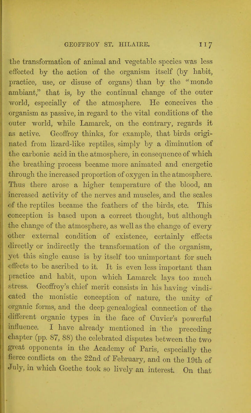 tlie transformation of animal and vegetable species was less effected by the action of the organism itself (by habit, practice, use, or disuse of organs) than by the “monde ambiant,” that is, by the continual change of the outer Avorld, especially of the atmosphere. He conceives the organism as passive, in regard to the vital conditions of the outer world, while Lamarck, on the contrary, regards it as active. Geoffroy thinks, for example, that birds origi- i nated from lizard-like reptiles, simply by a diminution of ,i the carbonic acid in the atmosphere, in consequence of which t the breathing process became more animated and energetic I thi'ough the increased proportion of oxygen in the atmosphere. 1 Thus there arose a higher temperature of the blood, an increased activity of the nerves and muscles, and the scales of the reptiles became the feathers of the birds, etc. This conception is based upon a correct thought, but although the change of the atmosphere, as well as the change of every I other external condition of existence, certainly effects I directly or indirectly the transformation of the organism, yet this single cause is by itself too unimportant for such i effects to be ascribed to it. It is even less important than ! practice and habit, upon which Lamarck lays too much , .stress. Geoffrey’s chief merit consists in his having vindi- cated the monistic conception of nature, the unity of organic forms, and the deep genealogical connection of the different organic types in the face of Cuvier’s powerful influence. I have already mentioned in the preceding chapter (pp. 87, 88) the celebrated disputes between the two great opponents in the Academy of Paris, especially the fierce conflicts on the 22nd of February, and on the 19th of July, in which Goethe took so lively an interest. On that