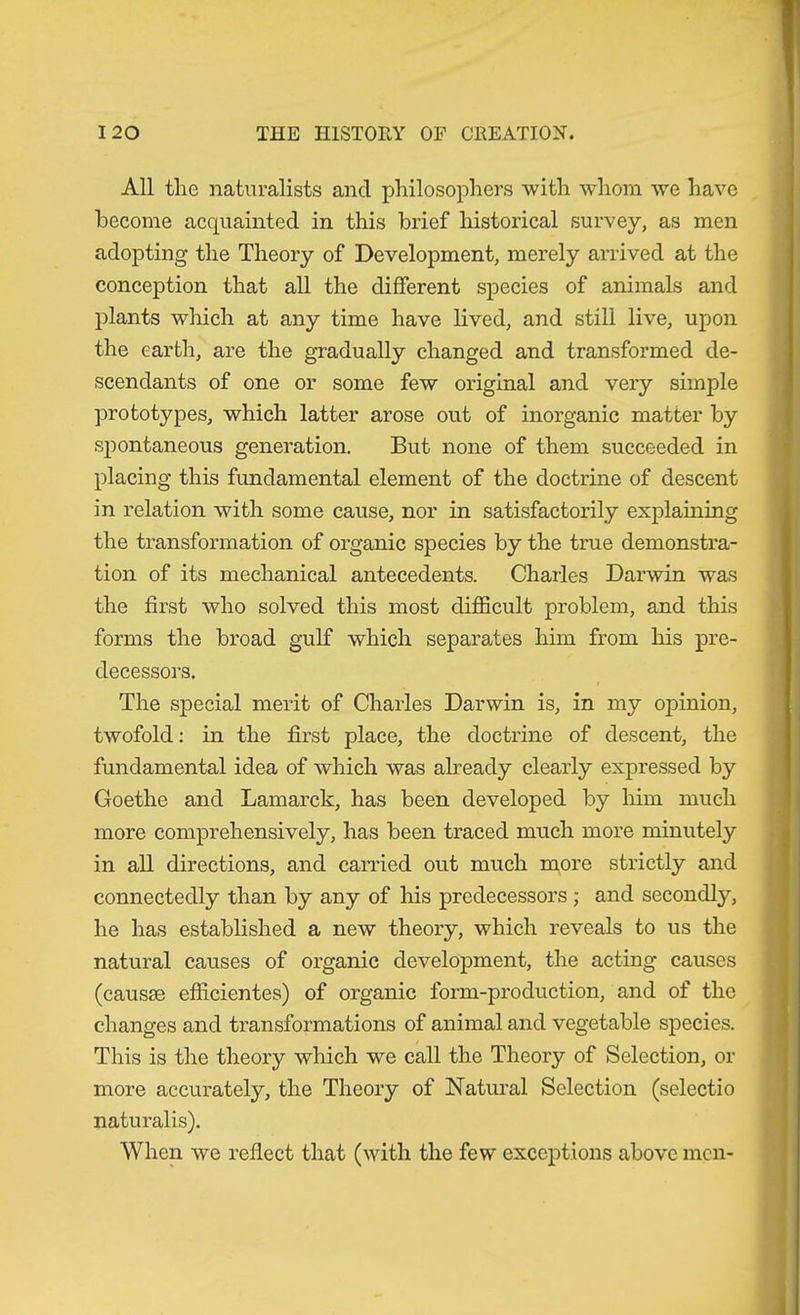 'I All tlie naturalists and philosophers with whom we have become acquainted in this brief historical survey, as men adopting the Theory of Development, merely arrived at the conception that all the different species of animals and plants which at any time have lived, and still live, upon the earth, are the gradually changed and transformed de- scendants of one or some few original and very simple prototypes, which latter arose out of inorganic matter by spontaneous generation. But none of them succeeded in ^ placing this fundamental element of the doctrine of descent in relation with some cause, nor in satisfactorily explaining the ti’ansformation of organic species by the true demonstra- tion of its mechanical antecedents. Charles Darwin was the first who solved this most difficult problem, and this forms the broad gulf which separates him from his pre- decessors. The special merit of Charles Darwin is, in my opinion, twofold: in the first place, the doctrine of descent, the fundamental idea of which was akeady clearly expressed by Goethe and Lamarck, has been developed by him much more comprehensively, has been traced much more minutely in all directions, and carried out much more strictly and connectedly than by any of his predecessors; and secondly, he has established a new theory, which reveals to us the natural causes of organic development, the acting causes (causae efficientes) of organic form-production, and of the changes and transformations of animal and vegetable species. This is the theory which we call the Theory of Selection, or ] more accurately, the Theory of Natural Selection (selectio | naturalis). j When we reflect that (with the few exceptions above men- i i