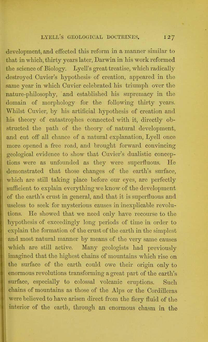 1 <levelopment, and effected this reform in a manner similar to that in -which, thirty years later, Dar-win in his work reformed the science of Biology. Lyell’s gTeat treatise, which radically destroyed Cuvier’s hypothesis- of creation, appeared in the same year in which Cu-vder celebrated his triumph over the nature-philosophy, 'and established his supremacy in the domain of morphology for the following thirty years. Whilst Cuvier, by his artificial hypothesis of creation and his theory of catastrophes connected with it, directly ob- structed the path of the theory of natural development, and cut off all chance of a natural explanation, Lyell once more opened a free road, and brought forward con-sdncing geological e-vidence to show that Cu-vder’s dualistic concep- tions were as unfounded as they were superfluous. He demonstrated that those changes of the earth’s surface, which are still taking place before our eyes, are perfectly sufficient to explain everything we know of the development of the earth’s crust in general, and that it is superfluous and useless to seek for mysterious causes in inexplicable revolu- tions. He showed that we need only have recom'se to the hypothesis of exceedingly long periods of time in order to explain the formation of the crust of the earth in the simplest and most natural mamier by means of the very same causes which are still active. Many geologists had previously imagined that the highest chains of mountains which rise on the surface of the earth could owe their origin only to enormous revolutions transforming a great part of the earth’s surface, especially to colossal volcanic eruptions. Such chains of mountains as those of the Alps or the Cordilleras were believed to have arisen direct from the fiery fluid of the interior of the earth, through an enormous chasm in the