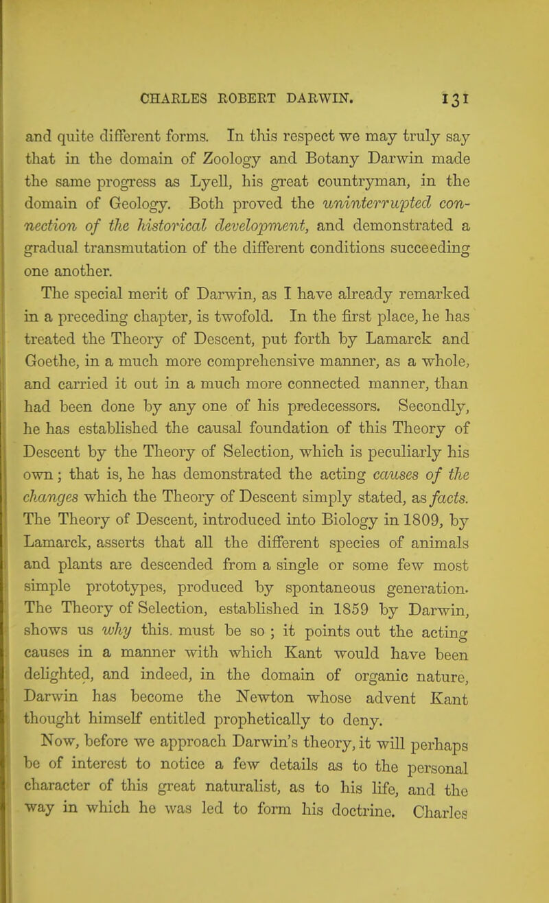 and quite different forms. In this respect we may truly say that in the domain of Zoology and Botany Darwin made the same progress as Lyell, his great countryman, in the domain of Geology. Both proved the uninterrupted con- nection of the historical development, and demonstrated a gradual transmutation of the different conditions succeeding one another. The special merit of Darwin, as I have already remarked in a preceding chapter, is twofold. In the first place, he has treated the Theory of Descent, put forth by Lamarck and Goethe, in a much more comprehensive manner, as a whole, and carried it out in a much more connected manner, than had been done by any one of his predecessors. Secondly, he has established the causal foundation of this Theory of I Descent by the Theory of Selection, which is peculiarly his own; that is, he has demonstrated the acting causes of the changes which the Theory of Descent simply stated, as facts. The Theory of Descent, introduced into Biology in 1809, by Lamarck, asserts that all the different species of animals . and plants are descended from a single or some few most simple prototypes, produced by spontaneous generation. The Theory of Selection, established in 1859 by Darwin, shows us why this, must be so ; it points out the acting causes in a manner with which Kant would have been delighted, and indeed, in the domain of organic nature, Darwin has become the Newton whose advent Kant thought himself entitled prophetically to deny. Now, before we approach Darwin’s theory, it will perhaps be of interest to notice a few details as to the personal character of this great naturalist, as to his life, and the way in which he was led to form his doctrine. Cliarles