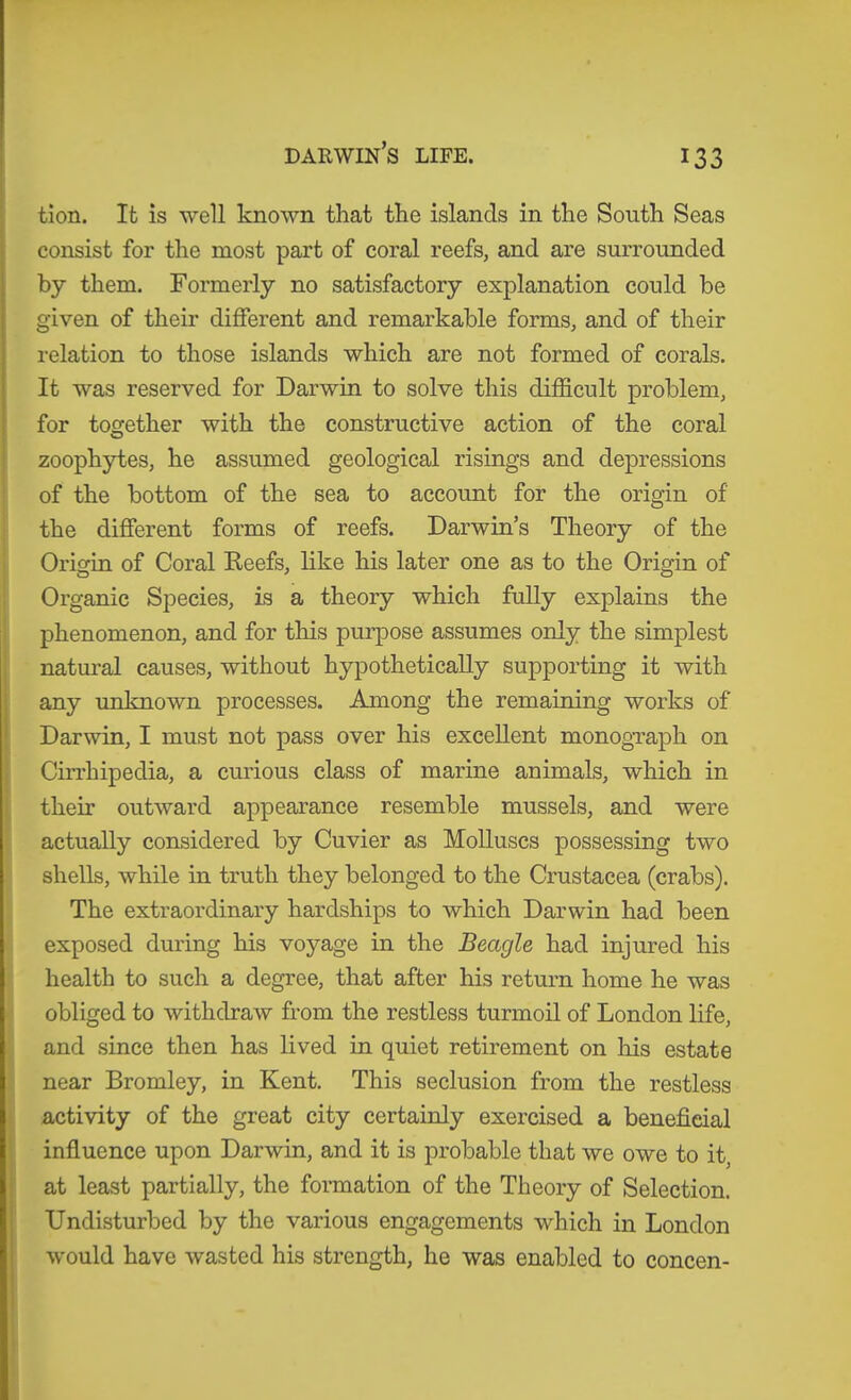 DARWm’S LIFE. tion. It is well known that the islands in the South Seas consist for the most part of coral reefs, and are surrounded by them. Formerly no satisfactory explanation could be given of their different and remarkable forms, and of their relation to those islands which are not formed of corals. It was reserved for Darwin to solve this difficult problem, for together with the constructive action of the coral zoophytes, he assumed geological risings and depressions of the bottom of the sea to account for the origin of the different forms of reefs. Darwin’s Theory of the Origin of Coral Keefs, like his later one as to the Origin of Organic Species, is a theory which fully explains the phenomenon, and for this pui’pose assumes only the simplest natural causes, without hypothetically supporting it with any unknown processes. Among the remaining works of Darwin, I must not pass over his excellent monogTaph on Cirrhipedia, a curious class of marine animals, which in I their outward appearance resemble mussels, and were actually considered by Cuvier as Molluscs possessing two shells, while in truth they belonged to the Crustacea (crabs). The extraordinary hardships to which Darwin had been exposed during his voyage in the Beagle had injured his health to such a degree, that after his return home he was obliged to withdraw from the restless turmoil of London life, and since then has lived in quiet retirement on his estate near Bromley, in Kent. This seclusion from the restless activity of the great city certainly exercised a beneficial influence upon Darwin, and it is probable that we owe to it, at least partially, the formation of the Theory of Selection. Undisturbed by the various engagements which in London would have wasted his strength, he was enabled to concen-