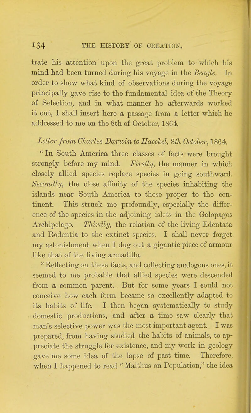 träte his attention upon the great problem to which his mind had been turned during his voyage in the Beagle. In order to show what kind of observations during the voyage principally gave rise to the fundamental idea of the Theory of Selection, and in what manner he afterwards worked it out, I shall insert here a passage from a letter which he addressed to me on the 8th of October, 1864. Letter from Charles Darwin to Haeckel, Sth October, 1864. “ In South America three classes of facts were brought strongly before my mind. Firstly, the manner in which closely allied species replace species in going southward. Secondly, the close affinity of the species inhabiting the islands near South America to those proper to the con- tinent. This struck me profoundly, especially the differ- ence of the species in the adjoining islets in the Galopagos Archipelago. Thirdly, the relation of the living Edentata and Rodentia to the extinct species. I shall never forget my astonishment when I dug out a gigantic piece of armour like that of the living armadillo. “ Reflecting on these facts, and collecting analogous ones, it seemed to me probable that allied species were descended from a common parent. But for some years I could not conceive how each form became so excellently adapted to its habits of life. I then began systematically to study domestic productions, and after a time saw clearly that man’s selective power was the most important agent. I was prepared, from having studied the habits of animals, to ap- preciate the struggle for existence, and my work in geology gave me some idea of the lapse of past time. Therefore, when I happened to read “ Malthus on Po]3ulation,” the idea