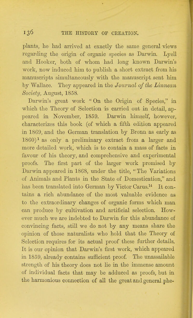 plants, he had arrived at exactly the same general views regarding the origin of organic species as Darwin. Lyell and Hooker, both of whom had long known Darwin’s work, now induced him to publish a short extract from his manuscripts simultaneously with the manuscript sent him by Wallace. They appeared in the Journal of the Linnean Society, August, 1858. Darwin’s great work “ On the Origin of Species,” in which the Theory of Selection is carried out in detail, ap- peared in November, 1859. Darwin himself, however, characterizes this book (of which a fifth edition appeared in 1869, and the German translation by Bronn as early as 1860)^ as only a preliminary extract from a larger and more detailed work, which is to contain a mass of facts in favom' of his theory, and comprehensive and experimental proofs. The first part of the larger work promised by Darwin appeared in 1868, under the title, “The Variations of Animals and Plants in the State of Domestication,” and has been translated into German by Victor Carus.^^ It con- tains a rich abundance of the most valuable evidence as to the extraordinary changes of organic forms which man can produce by cultivation and artificial selection. How- ever much we are indebted to Darwin for this abundance of convincing facts, still we do not by any means share the opinion of those naturahsts who hold that the Theory of Selection requires for its actual proof these further details. It is our opinion that Darwin’s first work, which appeared in 1859, already contains sufficient proof The rmassailable strength of his theory does not he in the immense amount of individual facts that may be adduced as proofs, but in the harmonious comiection of all the gveat and general phe-