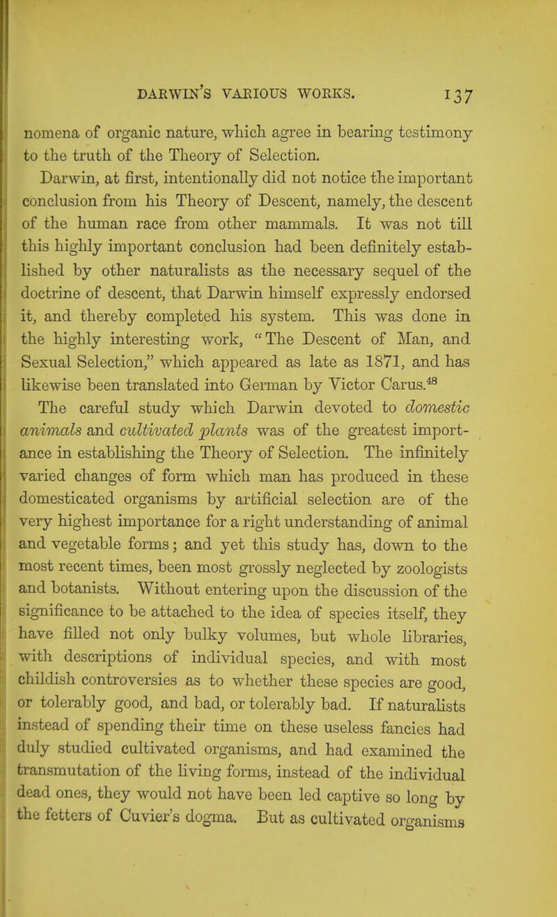 DARWm’S VARIOUS WORKS. ; nomena of organic nature, wliicli agree in bearing testimony i to the truth of the Theory of Selection. Darwin, at first, intentionally did not notice the important conclusion from his Theory of Descent, namely, the descent of the human race from other mammals. It was not till this highly important conclusion had been definitely estab- lished by other naturalists as the necessary sequel of the I doctrine of descent, that Darwin himself expressly endorsed i| it, and thereby completed his system. This was done in I the highly interesting work, “The Descent of Man, and i Sexual Selection,” which appeared as late as 1871, and has I likewise been translated into German by Victor Carus.^® : The careful study which Darwin devoted to domestic ) animcds and cultivated plants was of the greatest import- ance in establishing the Theory of Selection. The infinitely varied changes of form which man has produced in these domesticated organisms by artificial selection are of the ' very highest importance for a right understanding of animal !■ and vegetable forms; and yet this study has, down to the '! most recent times, been most grossly neglected by zoologists ); and botanists. Without entering upon the discussion of the ; significance to be attached to the idea of species itself, they have filled not only bulky volumes, but whole libraries, I with descriptions of individual species, and with most : childish controversies as to whether these species are good, or tolerably good, and bad, or tolerably bad. If naturalists I i instead of spending their time on these useless fancies had i ! duly studied cultivated organisms, and had examined the J transmutation of the living forms, instead of the individual ' dead ones, they would not have been led captive so long by the fetters of Cuvier’s dogma. But as cultivated organisms