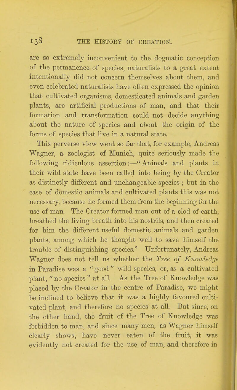 are so extremely inconvenient to the dogmatic conception of the permanence of species, naturalists to a great extent intentionally did not concern themselves about them, and even celebrated naturalists have often expressed the opinion that cultivated organisms, domesticated animals and garden plants, are artificial productions of man, and that their formation and transformation could not decide anything about the nature of species and about the origin of the forms of species that live in a natural state. This perverse view went so far that, for example, Andreas Wagner, a zoologist of Munich, quite seriously made the following ridiculous assertion:—“Animals and plants in their wild state have been called into being by the Creator as distinctly different and unchangeable species ; but in the case of domestic animals and cultivated plants this was not necessary, because he formed them from the beginning for the use of man. The Creator formed man out of a clod of earth, breathed the living breath into his nostrils, and then created for him the different useful domestic animals and garden plants, among which he thought well to save himself the trouble of distinguishing species.” Unfortunately, Andreas Wagner does not teU us whether the Tree of Knowledge in Paradise was a “ good ” wild species, or, as a cultivated plant, “ no species ” at all. As the Tree of Knowledge was placed by the Creator in the centre of Paradise, we might be inclined to believe that it was a highly favoured culti- vated plant, and therefore no species at all. But since, on the other hand, the fruit of the Tree of Knowledge was forbidden to man, and since many men, as Wagner himself clearly shows, have never eaten of the fruit, it was evidently not created for the use of man, and therefore in