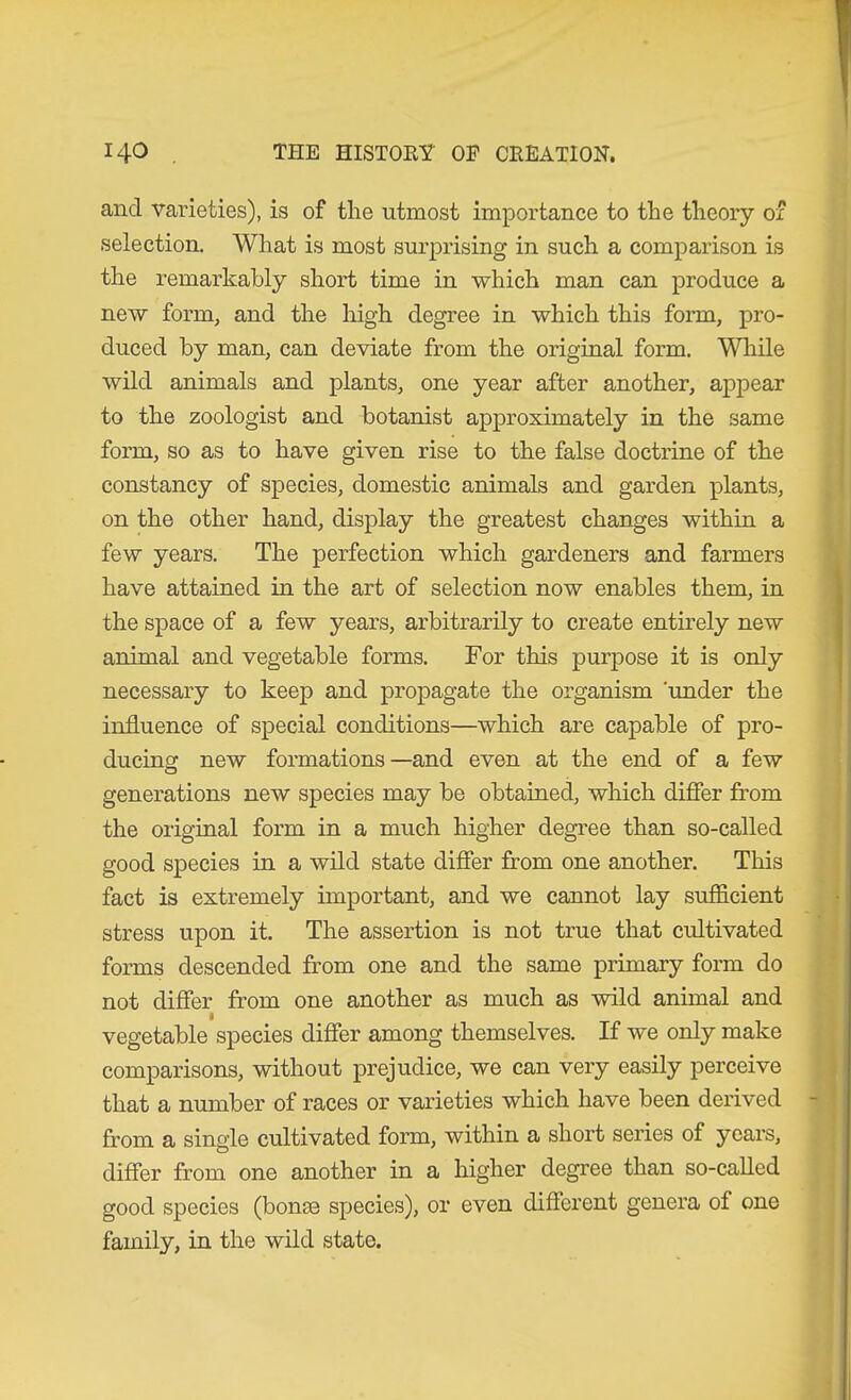 and varieties), is of the utmost importance to the theory of selection. What is most surprising in such a comparison is the remarkably short time in which man can produce a new form, and the liigh degree in which this form, pro- duced by man, can deviate from the original form. Wliile wild animals and plants, one year after another, appear to the zoologist and botanist approximately in the same form, so as to have given rise to the false doctrine of the constancy of species, domestic animals and garden plants, on the other hand, display the greatest changes within a few years. The perfection which gardeners and farmers have attained in the art of selection now enables them, in the space of a few years, arbitrarily to create entirely new animal and vegetable forms. For this purpose it is only necessary to keep and propagate the organism 'under the influence of special conditions—which are capable of pro- ducing new formations—and even at the end of a few generations new species may be obtained, which difier from the original form in a much higher degree than so-called good species in a wild state difier from one another. This fact is extremely important, and we cannot lay sufficient stress upon it. The assertion is not true that cultivated forms descended from one and the same primary form do not difier from one another as much as wild animal and vegetable species difier among themselves. If we only make comparisons, without prejudice, we can very easily perceive that a number of races or varieties which have been derived from a single cultivated form, within a short series of years, difier from one another in a higher degree than so-called good species (bonae species), or even difierent genera of one family, in the wild state.