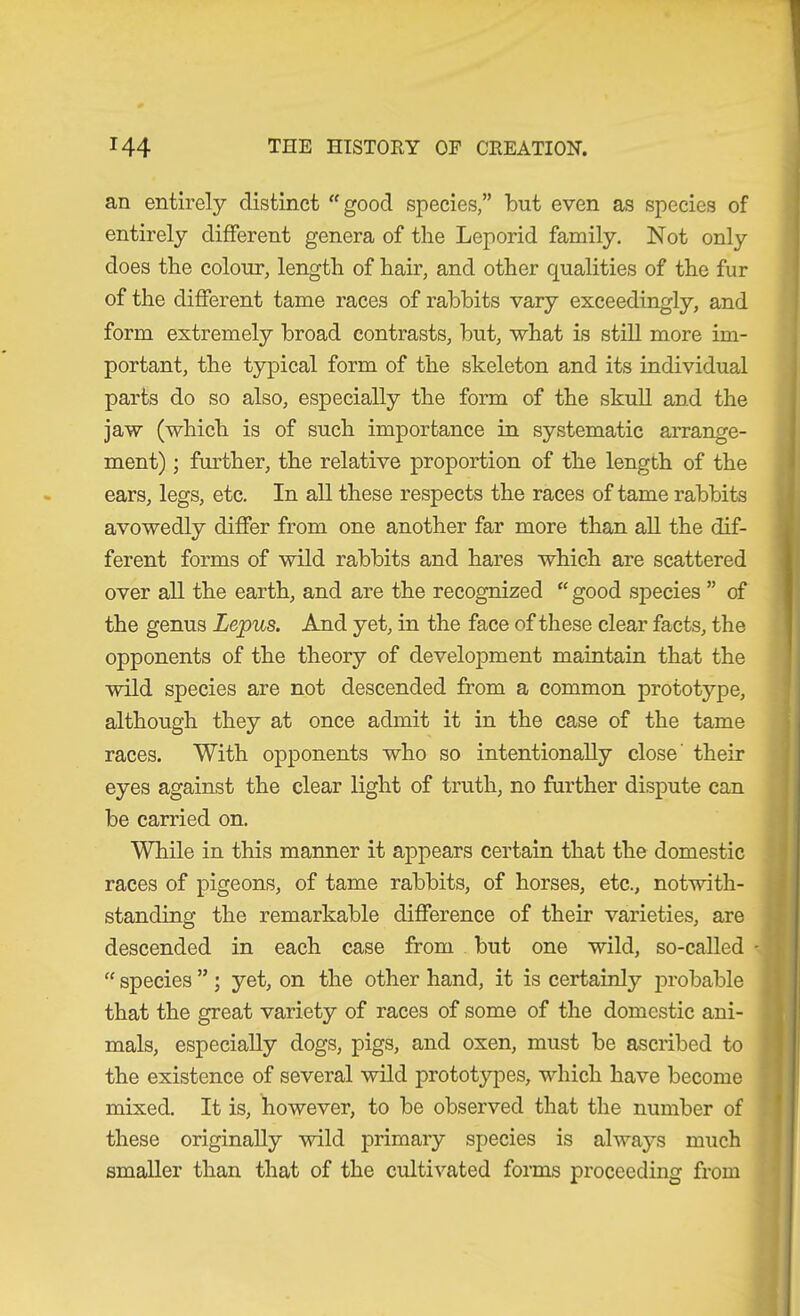 an entirely distinct “good species,” but even as species of entirely different genera of the Leporid family. Not only does the colour, length of hair, and other qualities of the fur of the different tame races of rabbits vary exceedingly, and form extremely broad contrasts, but, what is still more im- portant, the typical form of the skeleton and its individual parts do so also, especially the form of the skull and the jaw (which is of such importance in systematic arrange- ment) ; further, the relative proportion of the length of the ears, legs, etc. In all these respects the races of tame rabbits avowedly differ from one another far more than aU the dif- ferent forms of wild rabbits and hares which are scattered over all the earth, and are the recognized “ good species ” of the genus Lepus. And yet, in the face of these clear facts, the opponents of the theory of development maintain that the wild species are not descended from a common prototype, although they at once admit it in the case of the tame races. With opponents who so intentionally close' their eyes against the clear light of truth, no further dispute can be carried on. While in this manner it appears certain that the domestic races of pigeons, of tame rabbits, of horses, etc., notwith- standing the remarkable difference of their varieties, are descended in each case from but one wild, so-called - “ species ” ; yet, on the other hand, it is certainly probable that the great variety of races of some of the domestic ani- mals, especially dogs, pigs, and oxen, must be ascribed to the existence of several wild prototypes, which have become mixed. It is, however, to be observed that the number of these originally wild primary species is always much smaller than that of the cultivated foims proceeding from