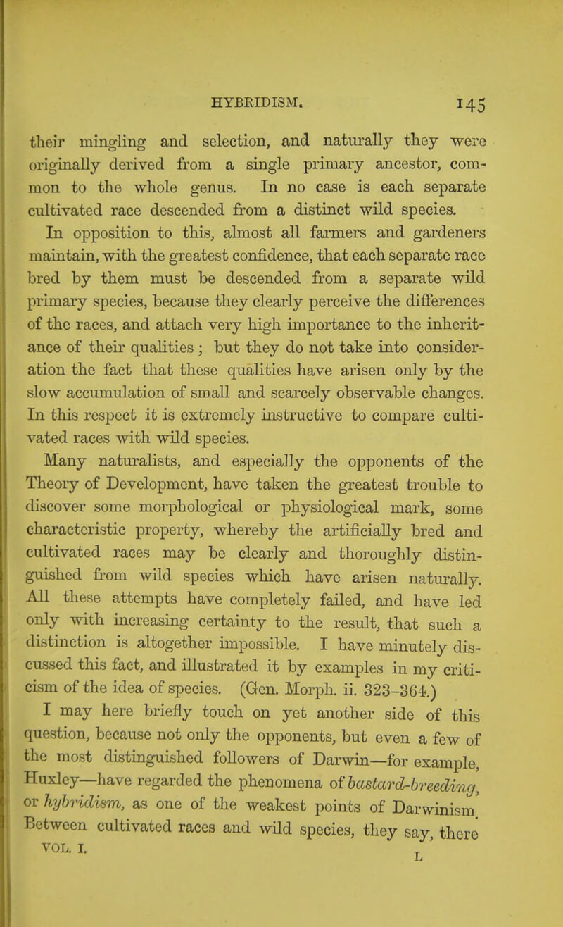 tlieir mingling and selection, and naturally they were originally derived from a single primary ancestor, com- mon to the whole genus. In no case is each separate cultivated race descended from a distinct wild species. In opposition to this, ahnost all farmers and gardeners maintain, with the gTeatest confidence, that each separate race bred by them must be descended from a separate wild primary species, because they clearly perceive the differences of the races, and attach very high importance to the inherit- ance of their qualities ; but they do not take into consider- ation the fact that these qualities have arisen only by the slow accumulation of small and scarcely observable changes. In this respect it is extremely instructive to compare culti- vated races with wild species. Many natm-alists, and especially the opponents of the Theoiy of Development, have taken the greatest trouble to discover some morphological or physiological mark, some characteristic property, whereby the artificially bred and cultivated races may be clearly and thoroughly distin- guished from wild species which have arisen naturally. All these attempts have completely failed, and have led only with increasing certainty to the result, that such a distinction is altogether impossible. I have minutely dis- cussed this fact, and illustrated it by examples in my criti- ' cism of the idea of species?. (Gen. Morph, ii. 323-361.) I may here briefly touch on yet another side of this question, because not only the opponents, but even a few of the most distinguished followers of Darwin—for example, Huxley—have regarded the phenomena of bastard-breeding, ; or hybridism, as one of the weakest points of Darwinism' Between cultivated races and wild species, they say, there VOL. I.