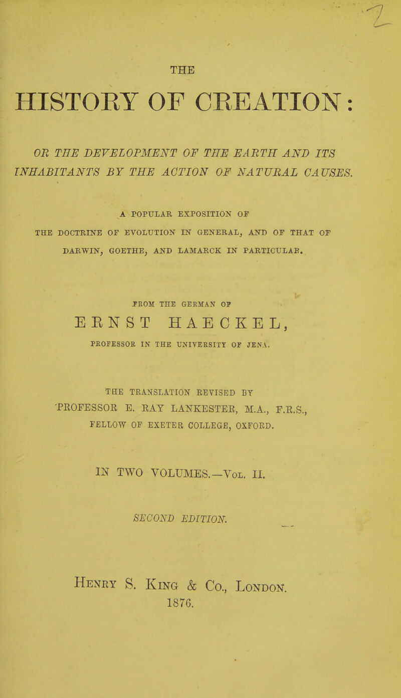 THE HISTORY OF CREATION: OR THE DEVELOPMENT OF TEE EARTH AND ITS INHABITANTS BY THE ACTION OF NATURAL CAUSES. A POPULAR EXPOSITION OE THE DOCTRINE OF EVOLUTION IN GENERAL, AND OF THAT OF DARWIN, GOETHE, AND LAMARCK IN PARTICULAR. FROM THE GERMAN OF ERNST HAECKEL, PROFESSOR IN THE UNIVERSITY OF JENA. THE TRANSLATION REVISED BY 'PROFESSOR E. RAY LANKESTER, M.A., F.R.S., FELLOW OF EXETER COLLEGE, OXFORD. IN TWO VOLUMES.—Yol. II. SECOND EDITION. Henry S. King & Co, London. 187G.