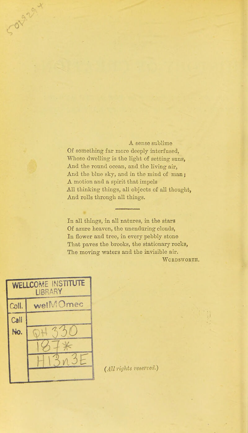 A sense sublime Of something far more deeply interfused, Whose dwelling is the light of setting suns, And the round ocean, and the living air, And the blue sky, and in the mind of man; A motion and a spirit that impels All thinking things, all objects of all thought, And rolls through all things. In all things, in all natures, in the stars Of azure heaven, the unenduxing clouds, In flower and tree, in every pebbly stone That paves the brooks, the stationary rocks, The moving waters and the invisible air. Wordsworth. WELLCOME INSTITUTE LIBRARY Coll. welSVIOmec Call No. I-) (All rights reserved.)