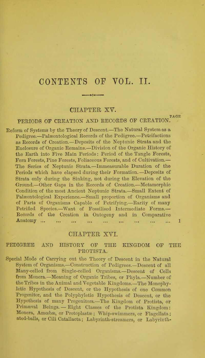 CONTENTS OP VOL. II CHAPTER XT. PAGE PERIODS OF CREATION AND RECORDS OF CREATION. Reform of Systems by the Theory of Descent.—The Natural System as a Pedigree.—Paleontological Records of the Pedigree.—Petrifactions as Records of Creation.—Deposits of the Neptunic Strata and the Enclosure of Organic Remains.—Division of the Organic History of the Earth into Five Main Periods: Period of the Tangle Forests, Fern Forests, Pine Forests, Foliaceous Forests, and of Cultivation.— The Series of Neptunic Strata.—Immeasurable Duration of the Periods which have elapsed during their Formation.—Deposits of Strata only during the Sinking, not during the Elevation of the Ground.—Other Gaps in the Records of Creation.—Metamorphic Condition of the most Ancient Neptunic Strata.—Small Extent of Palaeontological Experience.—Small proportion of Organisms and of Parts of Organisms Capable of Petrifying.—Rarity of many Petrified Species.—Want of Fossilised Intermediate Forms.— Records of the Creation in Ontogeny and in Comparative Anatomy 1 CHAPTER XVI. PEDIGREE AND HISTORY OF THE EINGDOM OF THE PROTISTA. Special Mode of Carrying out the Theory of Descent in the Natural System of Organisms.—Construction of Pedigrees.—Descent of all Many-eelled from Single-celled Organisms.—Descent of Cells from Monera.—Meaning of Organic Tribes, or Phyla.—Number of the Tribes in the Animal and Vegetable Kingdoms.—The Monophy- letic Hypothesis of Descent, or the Hypothesis of one Common Progenitor, and the Polyphyletic Hypothesis of Descent, or the Hypothesis of many Progenitors.—The Kingdom of Protista, or Primmval Beings. — Eight Classes of the Protista Kingdom: Monera, Amcobce, or Protoplastse; Whip-swimmers, or Flagellata; ated-balls, or Cili Catallacta; Labyrinth-streamers, or Labyrinth-