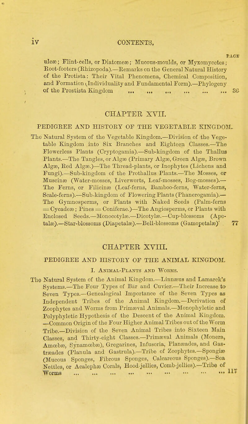 PACE uleas; Flint-cells, or Diatomeae; Mucous-moulds, or Myxomycetes; Root-footers (Rbizopoda).—Remarks on the General Natural History of the Protista: Their Vital Phenomena, Chemical Composition, and Formation ^Individuality and Fundamental Form).—Phylogeny of the Prostista Kingdom 3G CHAPTER XVII. PEDIGREE AND HISTORY OF THE VEGETABLE KINGDOM. The Natural System of the Vegetable Kingdom.—Division of the Vege- table Kingdom into Six Branches and Eighteen Classes.—The Flowerless Plants (Cryptogamia).—Sub-kingdom of the Thallus Plants.—The Tangles, or Algae (Primary Algae, Green Algae, Brown Algae, Red Algae.)—The Thread-plants, or Inophytes (Lichens and Fungi).—Sub-kingdom of the Prothallus Plants.—The Mosses, or Muscinae (Water-mosses, Liverworts, Leaf-mosses, Bog-mosses).— The Ferns, or Filicinae (Leaf-ferns, Bamboo-ferns, Water-ferns, Scale-ferns).—Sub-kingdom of Flowering Plants (Phanerogamia).— The Gymnosperms, or Plants with Naked Seeds (Palm-ferns = Cycadcae; Pines = Coniferae.)—The Angiosperms, or Plants with Enclosed Seeds.—Monocotylse.—Dicotylae.—Cup-blossoms (Ape- talae).—Star-blossoms (Diapetalac).—Bell-blossoms (Gamopetalee)’ 77 CHAPTER XVIII. PEDIGREE AND HISTORY OF THE ANIMAL KINGDOM. I. Animal-Plants and Worms. The Natural System of the Animal Kingdom.—Linnaeus and Lamarck’s Systems.—The Four Types of Bär and Cuvier.—Their Increase to Seven Types.—Genealogical Importance of the Seven Types as Independent Tribes of the Animal Kingdom.—Derivation of Zoophytes and Worms from Primaeval Animals.—Monophyletic and Polyphyletic Hypothesis of the Descent of the Animal Kingdom. Common Origin of the Four Higher Animal Tribes out of the Worm Tribe. Division of the Seven Animal Tribes into Sixteen Main Classes, and Thirty-eight Classes.—Primaeval Animals (Monera, Amoebae, Synamoobaj), Gregarines, Infusoria, Planamdes, and Gas- traeadcs (Planula and Gastrula).—Tribe of Zoophytes.—Spongiro (Mucous Sponges, Fibrous Sponges, Calcareous Sponges).—Sea Nettles, or Acalephto Corals, Hood-jellies, Comb-jellies).—Tribe of Worms 117